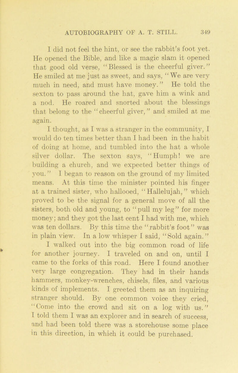 I did not feel the hint, or see the rabbit’s foot yet. He opened the Bible, and like a magic slam it opened that good old verse, “Blessed is the cheerful giver.” He smiled at me just as sweet, and says, “We are very much in need, and must have money.” He told the sexton to pass around the hat, gave him a wink and a nod. He roared and snorted about the blessings that belong to the “cheerful giver,” and smiled at me again. I thought, as I was a stranger in the community, I would do ten times better than I had been in the habit of doing at home, and tumbled into the hat a whole silver dollar. The sexton Says, “Humph! we are building a church, and we expected better things of you. ” I began to reason on the ground of my limited means. At this time the minister pointed his finger at a trained sister, who hallooed, “Hallelujah,” which proved to be the signal for a general move of all the sisters, both old and young, to “pull my leg” for more money; and they got the last cent I had with me, which was ten dollars. B}1, this time the “rabbit’s foot” was in plain view. In a low whisper I said, “Sold again. ” I walked out into the big common road of life for another journey. I traveled on and on, until I came to the forks of this road. Here I found another very large congregation. They had in their hands hammers, monkey-wrenches, chisels, files, and various kinds of implements. I greeted them as an inquiring stranger should. By one common voice they cried, “Come into the crowd and sit on a log with us.” I told them I was an explorer and in search of success, and had been told there was a storehouse some place in this direction, in which it could be purchased.