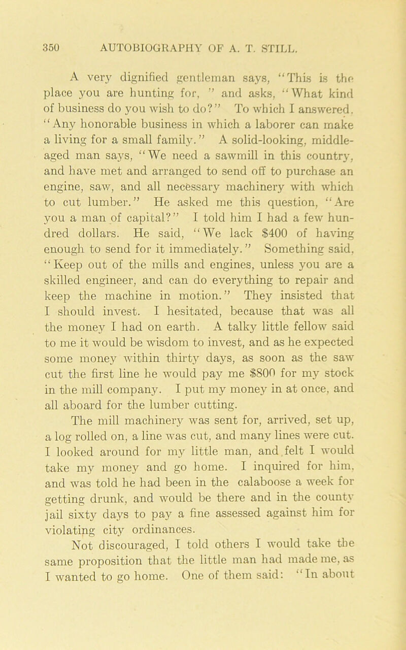 A very dignified gentleman says, “This is the place you are hunting for, ” and asks, “What kind of business do you wish to do?” To which I answered. “Any honorable business in which a laborer can make a living for a small family. ” A solid-looking, middle- aged man says, “We need a sawmill in this country, and have met and arranged to send off to purchase an engine, saw, and all necessary machinery with which to cut lumber.” He asked me this question, “Are you a man of capital?” I told him I had a few hun- dred dollars. He said, “We lack $400 of having enough to send for it immediately. ” Something said, “Keep out of the mills and engines, unless you are a skilled engineer, and can do everything to repair and keep the machine in motion. ” They insisted that I should invest. I hesitated, because that was all the money I had on earth. A talky little fellow said to me it would be wisdom to invest, and as he expected some money within thirty days, as soon as the saw cut the first line he would pay me $800 for my stock in the mill company. I put my money in at once, and all aboard for the lumber cutting. The mill machinery was sent for, arrived, set up, a log rolled on, a line was cut, and many lines were cut. I looked around for my little man, and felt I would take my money and go home. I inquired for him, and was told he had been in the calaboose a week for getting drunk, and would be there and in the county jail sixty days to pay a fine assessed against him fox- violating city oi-dinances. Not discouraged, I told others I would take the same proposition that the little man had made me, as I wanted to go home. One of them said: “In about