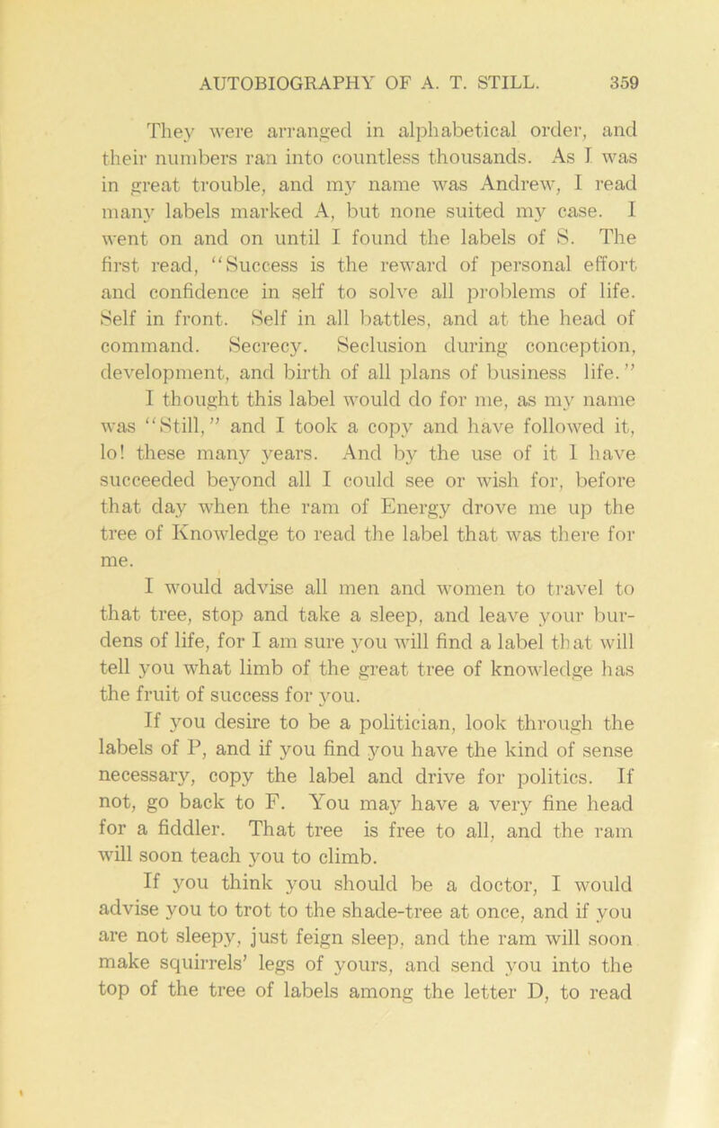 They were arranged in alphabetical order, and their numbers ran into countless thousands. As I was in great trouble, and my name was Andrew, I read many labels marked A, but none suited my case. I went on and on until I found the labels of S. The first read, “Success is the reward of personal effort and confidence in self to solve all problems of life. Self in front. Self in all battles, and at the head of command. Secrecy. Seclusion during conception, development, and birth of all plans of business life. ’’ I thought this label would do for me, as my name was “Still,” and I took a copy and have followed it, lo! these many years. And by the use of it 1 have succeeded beyond all I could see or wish for, before that day when the ram of Energy drove me up the tree of Knowledge to read the label that was there for me. I would advise all men and women to travel to that tree, stop and take a sleep, and leave your bur- dens of life, for I am sure you will find a label that will tell you what limb of the great tree of knowledge has the fruit of success for you. If you desire to be a politician, look through the labels of P, and if you find you have the kind of sense necessary, copy the label and drive for politics. If not, go back to F. You may have a very fine head for a fiddler. That tree is free to all, and the ram will soon teach you to climb. If you think you should be a doctor, I would advise you to trot to the shade-tree at once, and if you are not sleepy, just feign sleep, and the ram will soon make squirrels’ legs of yours, and send you into the top of the tree of labels among the letter D, to read