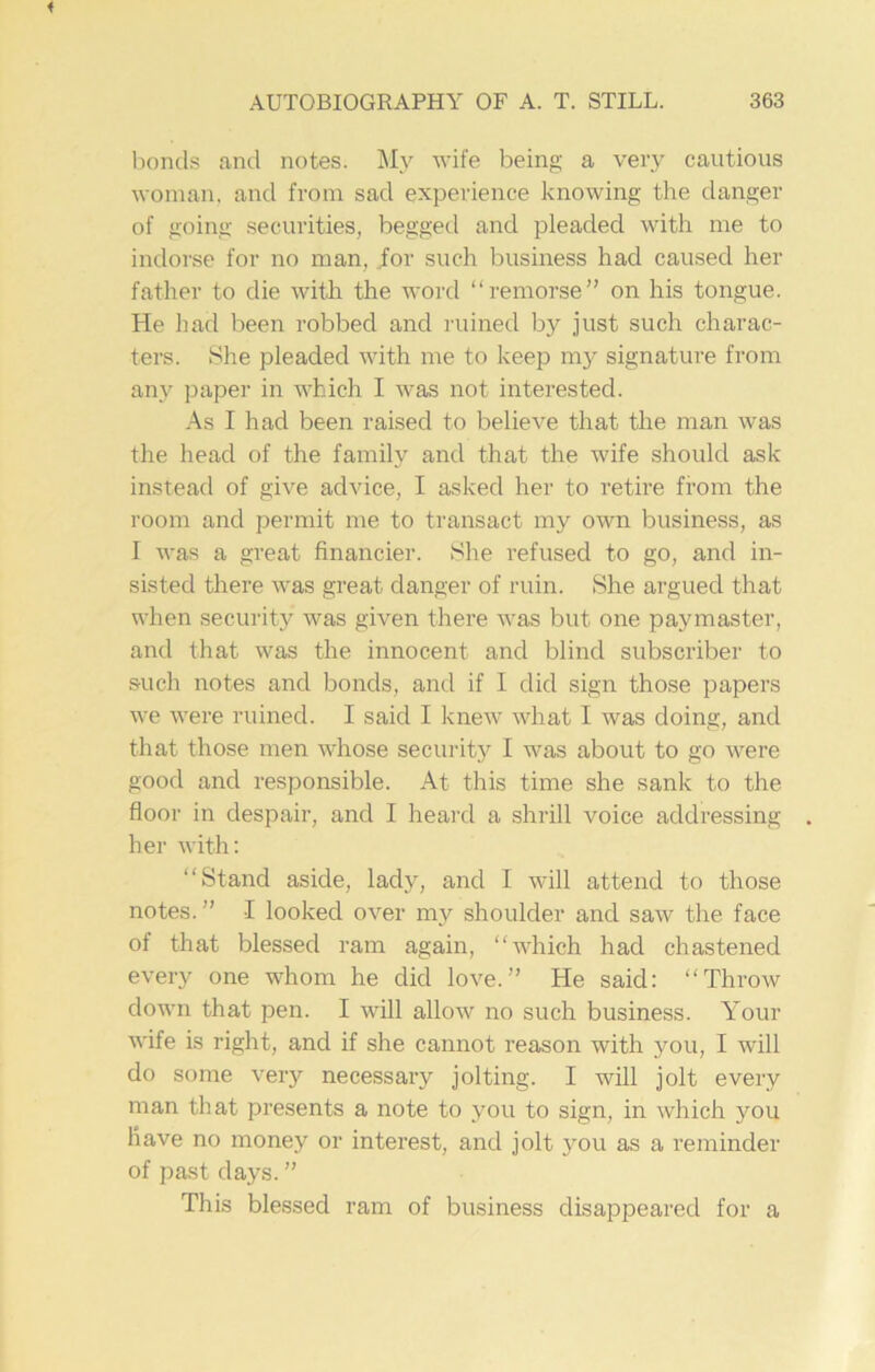 bonds ancl notes. My wife being a very cautious woman, and from sad experience knowing the danger of going securities, begged and pleaded with me to indorse for no man, for such business had caused her father to die with the word “remorse” on his tongue. He had been robbed and ruined by just such charac- ters. She pleaded with me to keep my signature from any paper in which I was not interested. As I had been raised to believe that the man was the head of the family and that the wife should ask instead of give advice, I asked her to retire from the room and permit me to transact my own business, as I was a great financier. She refused to go, and in- sisted there was great danger of ruin. She argued that when security was given there was but one paymaster, and that was the innocent and blind subscriber to such notes and bonds, and if I did sign those papers we were ruined. I said I knew what I was doing, and that those men whose security I was about to go were good and responsible. At this time she sank to the floor in despair, and I heard a shrill voice addressing her with: “Stand aside, lady, and I will attend to those notes.” I looked over my shoulder and saw the face of that blessed ram again, “which had chastened every one whom he did love.” He said: “Throw down that pen. I will allow no such business. Your wife is right, and if she cannot reason with you, I will do some very necessary jolting. I will jolt every man that presents a note to you to sign, in which you have no money or interest, and jolt you as a reminder of past days. ” This blessed ram of business disappeared for a