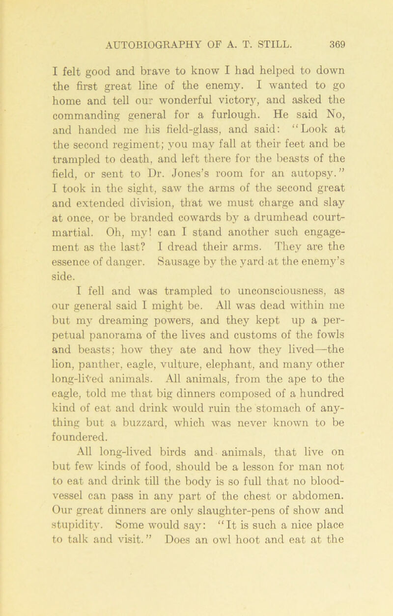 I felt good and brave to know I had helped to down the first great line of the enemy. I wanted to go home and tell our wonderful victory, and asked the commanding general for a furlough. He said No, and handed me his field-glass, and said: “Look at the second regiment; you may fall at their feet and be trampled to death, and left there for the beasts of the field, or sent to Dr. Jones’s room for an autopsy.” I took in the sight, saw the arms of the second great and extended division, that we must charge and slay at once, or be branded cowards by a drumhead court- martial. Oh, my! can I stand another such engage- ment as the last? I dread their arms. They are the essence of danger. Sausage by the yard at the enemy’s side. I fell and was trampled to unconsciousness, as our general said I might be. All was dead within me but my dreaming powers, and they kept up a per- petual panorama of the lives and customs of the fowls and beasts; how they ate and how they lived—the lion, panther, eagle, vulture, elephant, and many other long-liYed animals. All animals, from the ape to the eagle, told me that big dinners composed of a hundred kind of eat and drink would ruin the stomach of any- thing but a buzzard, which was never known to be foundered. All long-lived birds and animals, that live on but few kinds of food, should be a lesson for man not to eat and drink till the body is so full that no blood- vessel can pass in any part of the chest or abdomen. Our great dinners are only slaughter-pens of show and stupidity. Some would say: “It is such a nice place to talk and visit.” Does an owl hoot and eat at the