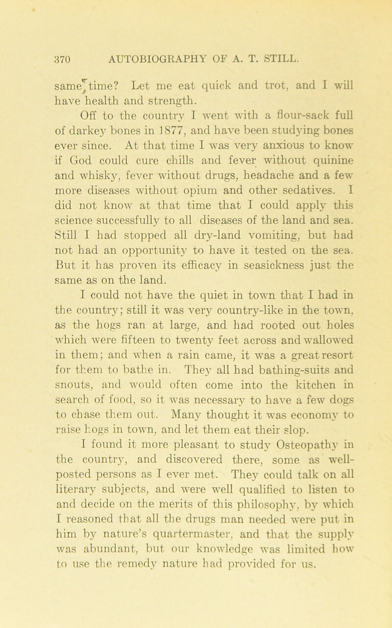 same^time? Let me eat quick and trot, and I will have health and strength. Off to the country I went with a flour-sack full of darkey bones in 1877, and have been studying bones ever since. At that time I was very anxious to know if God could cure chills and fever without quinine and whisky, fever without drugs, headache and a few more diseases without opium and other sedatives. I did not know at that time that I could apply this science successfully to all diseases of the land and sea. Still I had stopped all dry-land vomiting, but had not had an opportunity to have it tested on the sea. But it has proven its efficacy in seasickness just the same as on the land. I could not have the quiet in town that I had in the country; still it was very country-like in the town, as the hogs ran at large, and had rooted out holes which were fifteen to twenty feet across and wallowed in them; and when a rain came, it was a great resort for them to bathe in. They all had bathing-suits and snouts, and would often come into the kitchen in search of food, so it was necessary to have a few dogs to chase them out. Many thought it was economy to raise hogs in town, and let them eat their slop. I found it more pleasant to study Osteopath}' in the country, and discovered there, some as well- posted persons as I ever met. They could talk on all literary subjects, and were well qualified to listen to and decide on the merits of this philosophy, by which I reasoned that all the drugs man needed were put in him by nature’s quartermaster, and that the supply was abundant, but our knowledge was limited how to use the remedy nature had provided for us.