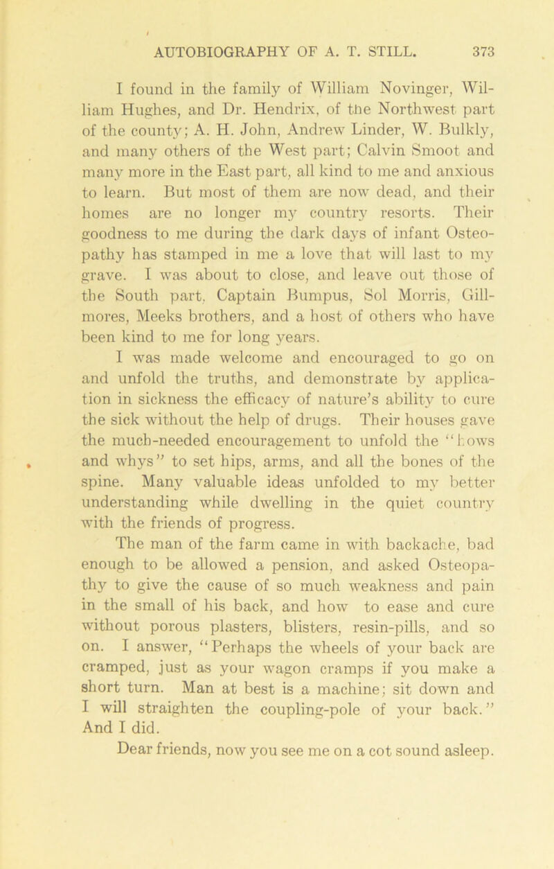 I found in the family of William Novinger, Wil- liam Hughes, and Dr. Hendrix, of tlie Northwest part of the county; A. H. John, Andrew Linder, W. Bulkly, and many others of the West part; Calvin Smoot and many more in the East part, all kind to me and anxious to learn. But most of them are now dead, and their homes are no longer my country resorts. Then- goodness to me during the dark days of infant Osteo- pathy has stamped in me a love that will last to my grave. I was about to close, and leave out those of the South part, Captain Bumpus, Sol Morris, Gill- mores, Meeks brothers, and a host of others who have been kind to me for long years. I was made welcome and encouraged to go on and unfold the truths, and demonstrate by applica- tion in sickness the efficacy of nature’s ability to cure the sick without the help of drugs. Their houses gave the much-needed encouragement to unfold the “hows and whys” to set hips, arms, and all the bones of the spine. Many valuable ideas unfolded to my better understanding while dwelling in the quiet country with the friends of progress. The man of the farm came in with backache, bad enough to be allowed a pension, and asked Osteopa- thy to give the cause of so much weakness and pain in the small of his back, and how to ease and cure without porous plasters, blisters, resin-pills, and so on. I answer, “Perhaps the wheels of your back are cramped, just as your wagon cramps if you make a short turn. Man at best is a machine; sit down and I will straighten the coupling-pole of your back. ” And I did. Dear friends, now you see me on a cot sound asleep.