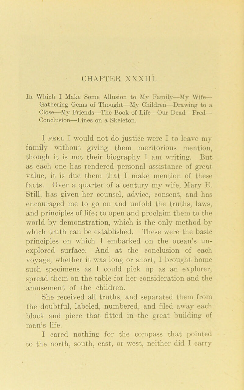 CHAPTER XXXIII. In Which I Make Some Allusion to My Family—My Wife- Gathering Gems of Thought—My Children-—Drawing to a Close—My Friends—The Book of Life—Our Dead—Fred— Conclusion—Lines on a Skeleton. I feel I would not do justice were I to leave my family without giving them meritorious mention, though it is not their biography I am writing. But as each one has rendered personal assistance of great value, it is due them that I make mention of these facts. Over a quarter of a century my wife, Mary E. Still, has given her counsel, advice, consent, and has encouraged me to go on and unfold the truths, laws, and principles of life; to open and proclaim them to the world by demonstration, which is the only method by which truth can be established. These were the basic principles on which I embarked on the ocean's un- explored surface. And at the conclusion of each voyage, whether it was long or short, I brought home such specimens as I could pick up as an explorer, spread them on the table for her consideration and the amusement of the children. She received all truths, and separated them from the doubtful, labeled, numbered, and filed away each block and piece that fitted in the great building of man’s life. I cared nothing for the compass that pointed