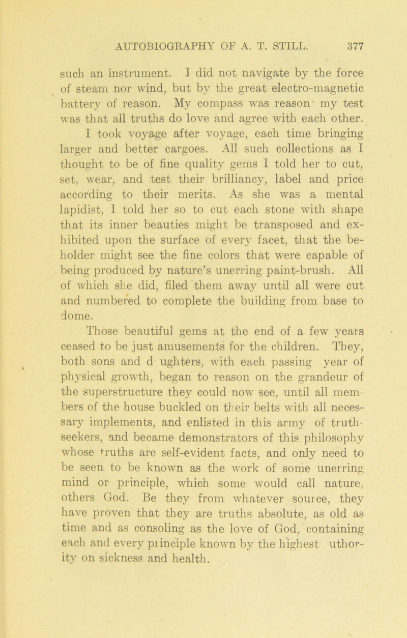 such an instrument. I did not navigate by the force of steam nor wind, but by the great electro-magnetic battery of reason. My compass was reason- my test was that all truths do love and agree with each other. I took voyage after voyage, each time bringing larger and better cargoes. All such collections as I thought to be of fine quality gems I told her to cut, set, wear, and test their brilliancy, label and price according to their merits. As she was a mental lapidist, I told her so to cut each stone with shape that its inner beauties might be transposed and ex- hibited upon the surface of every facet, that the be- holder might see the fine colors that were capable of being produced by nature’s unerring paint-brush. All of which she did, filed them away until all were cut and numbered to complete the building from base to dome. Those beautiful gems at the end of a few years ceased to be just amusements for the children. They, both sons and d ughters, with each passing year of physical growth, began to reason on the grandeur of the superstructure they could now see, until all mem bers of the house buckled on their belts with all neces- sary implements, and enlisted in this army of truth- seekers, and became demonstrators of this philosophy whose truths are self-evident facts, and only need to be seen to be known as the work of some unerring mind or principle, which some would call nature, others God. Be they from whatever source, they have proven that they are truths absolute, as old as time and as consoling as the love of God, containing each and every piinciple known by the highest uthor- ity on sickness and health.