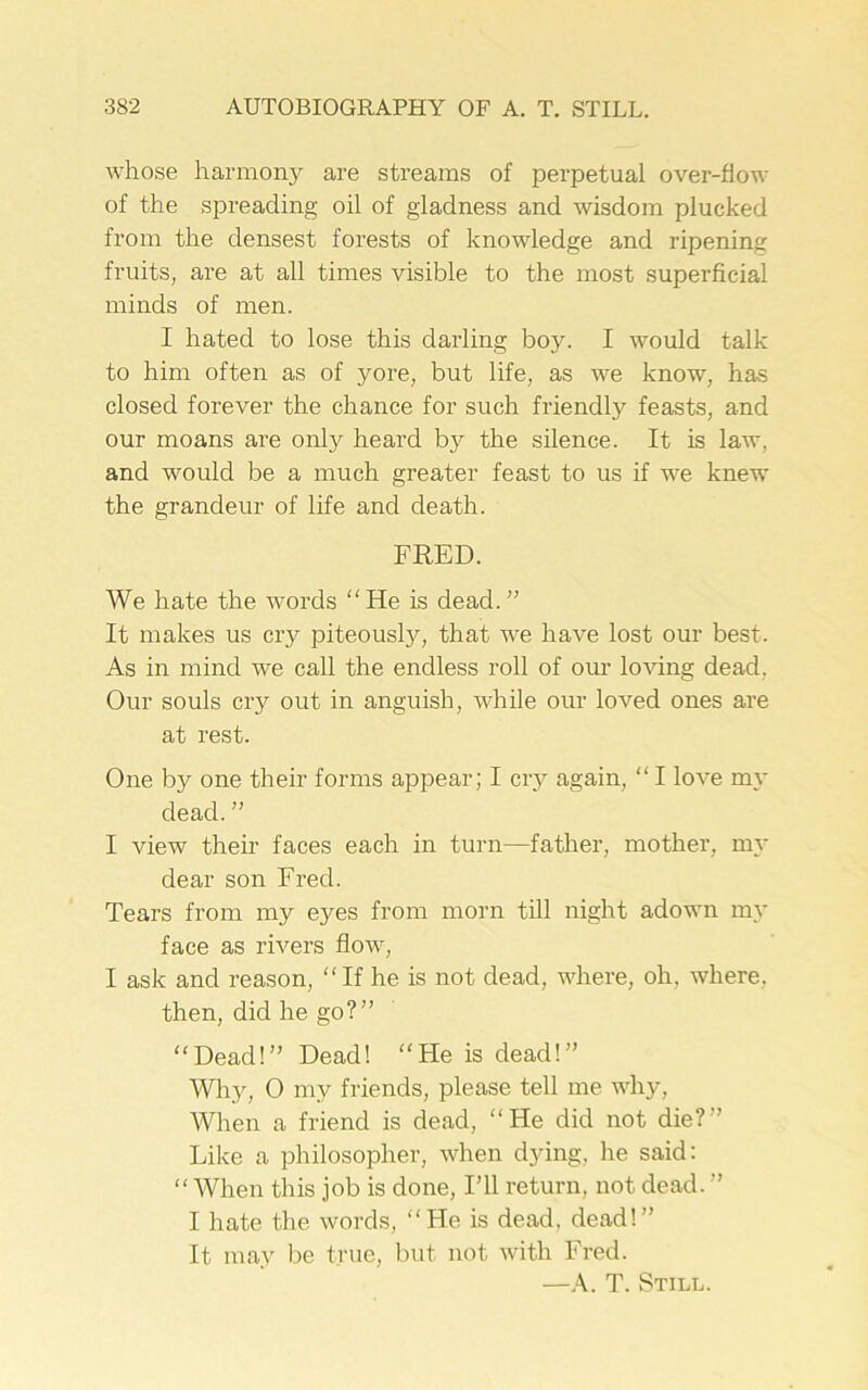 whose harmony are streams of perpetual over-flow of the spreading oil of gladness and wisdom plucked from the densest foi’ests of knowledge and ripening fruits, are at all times visible to the most superficial minds of men. I hated to lose this darling boy. I would talk to him often as of yore, but life, as we know, has closed forever the chance for such friendly feasts, and our moans are only heard by the silence. It is law, and would be a much greater feast to us if we knew the grandeur of life and death. FRED. We hate the words He is dead.” It makes us cry piteously, that we have lost our best. As in mind we call the endless roll of our loving dead. Our souls cry out in anguish, while our loved ones are at rest. One bjr one their forms appear; I cry again, “ I love my dead.” I view their faces each in turn—father, mother, my dear son Fred. Tears from my eyes from morn till night adown my face as rivers flow, I ask and reason, “If he is not dead, where, oh. where, then, did he go?” Dead!” Dead! He is dead!” Wiry, O my friends, please tell me why, When a friend is dead, He did not die? Like a philosopher, when dying, he said: “When this job is done, I’ll return, not dead. ” I hate the words, “He is dead, dead!” It may be true, but not with Fred. —A. T. Still.