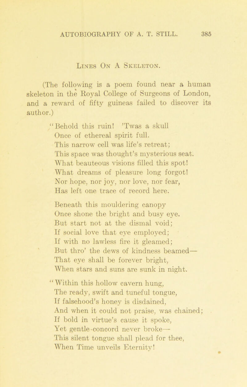 Lines On A Skeleton. (The following is a poem found near a human skeleton in the Royal College of Surgeons of London, and a reward of fifty guineas failed to discover its author.) “Behold this ruin! 'Twas a skull Once of ethereal spirit full. This narrow cell was life’s retreat; This space was thought’s mysterious seat. What beauteous visions filled this spot! What dreams of pleasure long forgot! Nor hope, nor joy, nor love, nor fear, Has left one trace of record here. Beneath this mouldering canopy Once shone the bright and busy eye. But start not at the dismal void; If social love that eye employed; If with no lawless fire it gleamed; But thro’ the dews of kindness beamed— That eye shall be forever bright, When stars and suns are sunk in night. “Within this hollow cavern hung, The ready, swift and tuneful tongue, If falsehood’s honey is disdained, And when it could not praise, was chained; If bold in virtue’s cause it spoke, Yet gentle-concord never broke— This silent tongue shall plead for thee, When Time unveils Eternity!