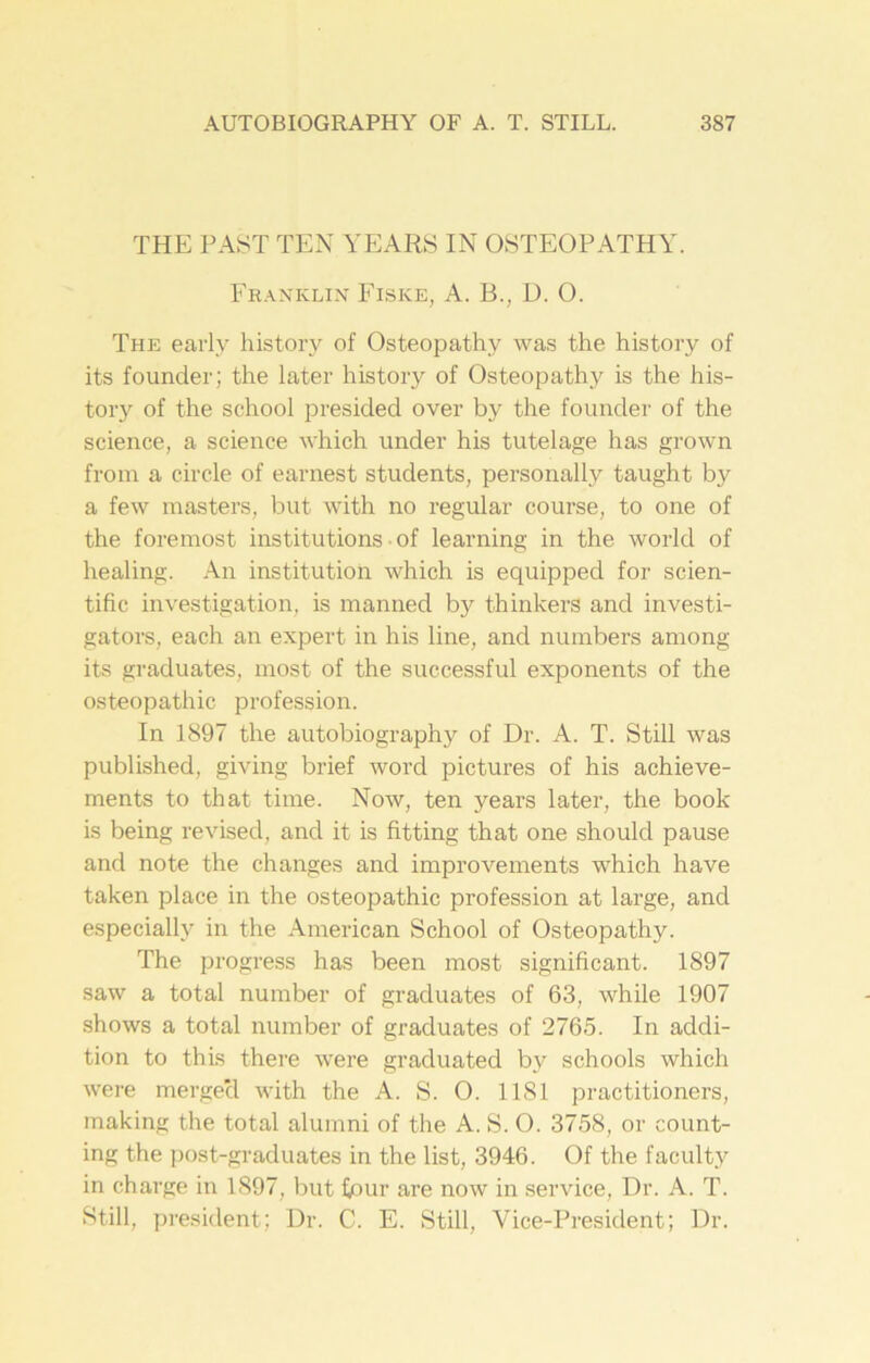 THE PAST TEN YEARS IN OSTEOPATHY. Franklin Fisice, A. B., D. O. The early history of Osteopathy was the history of its founder; the later history of Osteopathy is the his- tory of the school presided over by the founder of the science, a science which under his tutelage has grown from a circle of earnest students, personally taught by a few masters, but with no regular course, to one of the foremost institutions ■ of learning in the world of healing. An institution which is equipped for scien- tific investigation, is manned by thinkers and investi- gators, each an expert in his line, and numbers among its graduates, most of the successful exponents of the osteopathic profession. In 1897 the autobiography of Dr. A. T. Still was published, giving brief word pictures of his achieve- ments to that time. Now, ten years later, the book is being revised, and it is fitting that one should pause and note the changes and improvements which have taken place in the osteopathic profession at large, and especially in the American School of Osteopathy. The progress has been most significant. 1897 saw a total number of graduates of 63, while 1907 shows a total number of graduates of 2765. In addi- tion to this there were graduated by schools which were mergecl with the A. S. 0. 1181 practitioners, making the total alumni of the A. S. O. 3758, or count- ing the post-graduates in the list, 3946. Of the faculty in charge in 1897, but four are now in service, Dr. A. T. Still, president; Dr. C. E. Still, Vice-President; Dr.