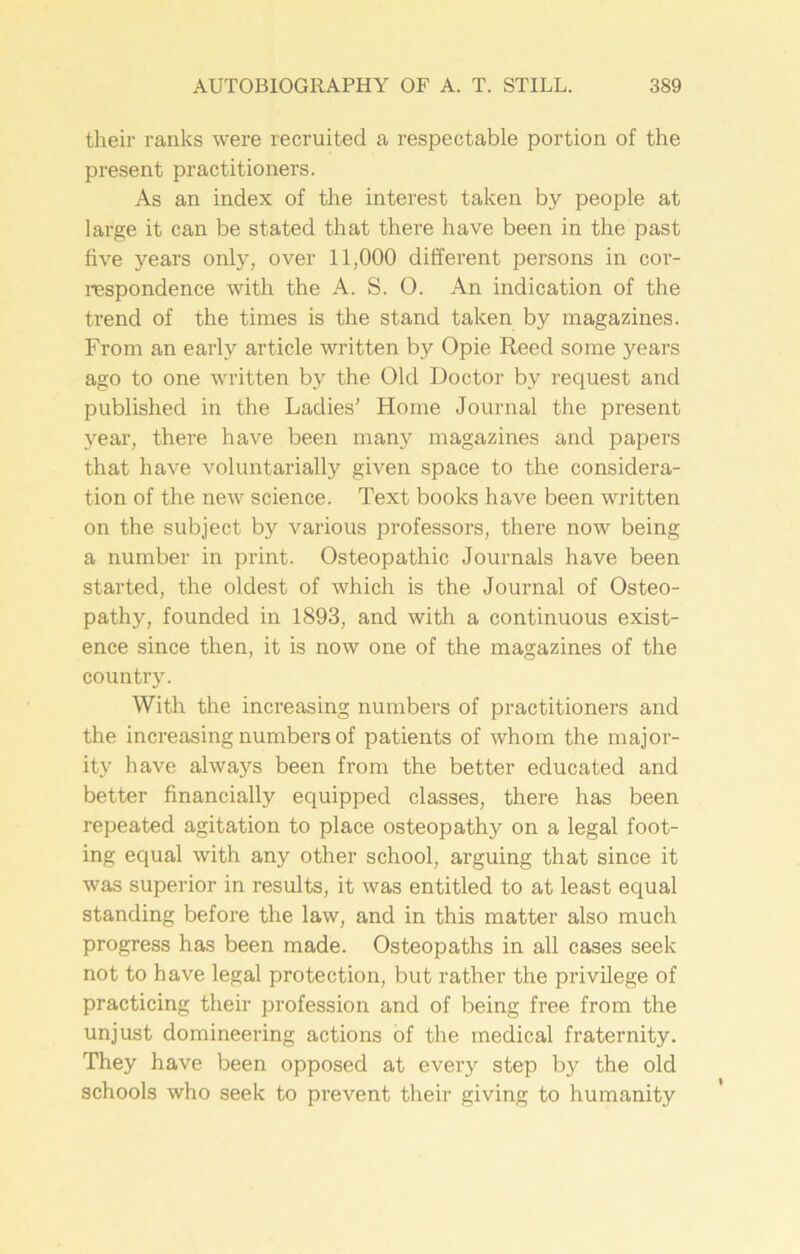 their ranks were recruited a respectable portion of the present practitioners. As an index of the interest taken by people at large it can be stated that there have been in the past five years only, over 11,000 different persons in cor- respondence with the A. S. O. An indication of the trend of the times is the stand taken by magazines. From an early article written by Opie Reed some years ago to one written by the Old Doctor by request and published in the Ladies’ Home Journal the present year, there have been many magazines and papers that have voluntarially given space to the considera- tion of the new science. Text books have been written on the subject by various professors, there now being a number in print. Osteopathic Journals have been started, the oldest of which is the Journal of Osteo- pathy, founded in 1893, and with a continuous exist- ence since then, it is now one of the magazines of the country. With the increasing numbers of practitioners and the increasing numbers of patients of whom the major- ity have always been from the better educated and better financially equipped classes, there has been repeated agitation to place osteopathy on a legal foot- ing equal with any other school, arguing that since it was superior in results, it was entitled to at least equal standing before the law, and in this matter also much progress has been made. Osteopaths in all cases seek not to have legal protection, but rather the privilege of practicing their profession and of being free from the unjust domineering actions of the medical fraternity. They have been opposed at every step by the old schools who seek to prevent their giving to humanity