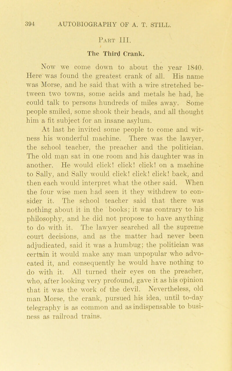 Part III. I The Third Crank. Now we come down to about the year 1840. Here was found the greatest crank of all. His name was Morse, and he said that with a wire stretched be- tween two towns, some acids and metals he had, he could talk to persons hundreds of miles away. Some people smiled, some shook their heads, and all thought him a fit subject for an insane asylum. At last he invited some people to come and wit- ness his wonderful machine. There was the lawyer, the school teacher, the preacher and the politician. The old man sat in one room and his daughter was in another. He would click! click! click! on a machine to Sally, and Sally would click! click! click! back, and then each would interpret what the other said. When the four wise men had seen it they withdrew to con- sider it. The school teacher said that there was nothing about it in the books; it was contrary to his philosophy, and he did not propose to have anything to do with it. The lawyer searched all the supreme court decisions, and as the matter had never been adjudicated, said it was a humbug; the politician was certain it would make any man unpopular who advo- cated it, and consequently he would have nothing to do with it. All turned their eyes on the preacher, who, after looking very profound, gave it as his opinion that it was the work of the devil. Nevertheless, old man Morse, the crank, pursued his idea, until to-day telegraphy is as common and as indispensable to busi- ness as railroad trains.