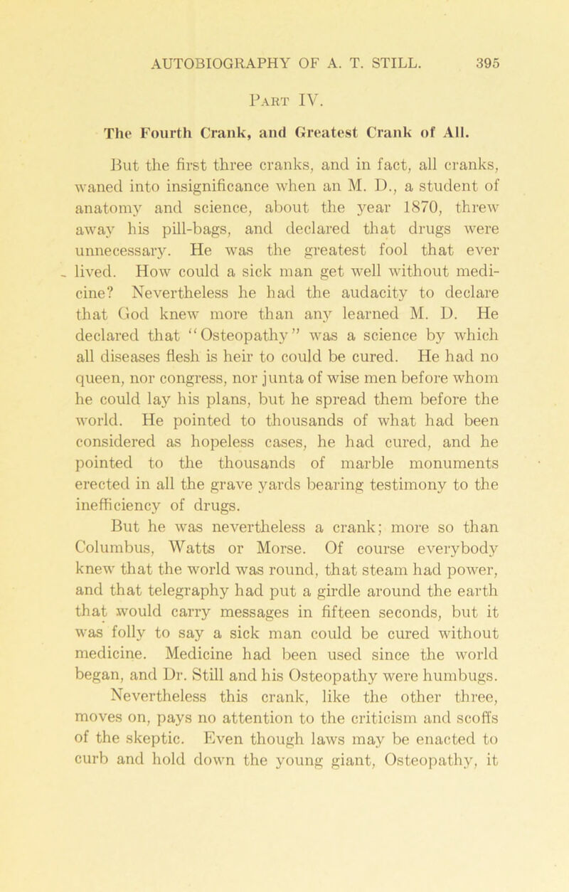 Part IV. The Fourth Crank, and Greatest Crank of AIL But the first three cranks, and in fact, all cranks, waned into insignificance when an M. D., a student of anatomy and science, about the year 1870, threw away his pill-bags, and declared that drugs were unnecessary. He was the greatest fool that ever , lived. How could a sick man get well without medi- cine? Nevertheless he had the audacity to declare that God knew more than any learned M. D. He declared that “Osteopathy” was a science by which all diseases flesh is heir to could be cured. He had no queen, nor congress, nor junta of wise men before whom he could lay his plans, but he spread them before the world. He pointed to thousands of what had been considered as hopeless cases, he had cured, and he pointed to the thousands of marble monuments erected in all the grave yards bearing testimony to the inefficiency of drugs. But he was nevertheless a crank; more so than Columbus, Watts or Morse. Of course every body knew that the world was round, that steam had power, and that telegraphy had put a girdle around the earth that would carry messages in fifteen seconds, but it was folly to say a sick man could be cured without medicine. Medicine had been used since the world began, and Ur. Still and his Osteopathy were humbugs. Nevertheless this crank, like the other three, moves on, pays no attention to the criticism and scoffs of the skeptic. Even though laws may be enacted to curb and hold down the young giant, Osteopathy, it