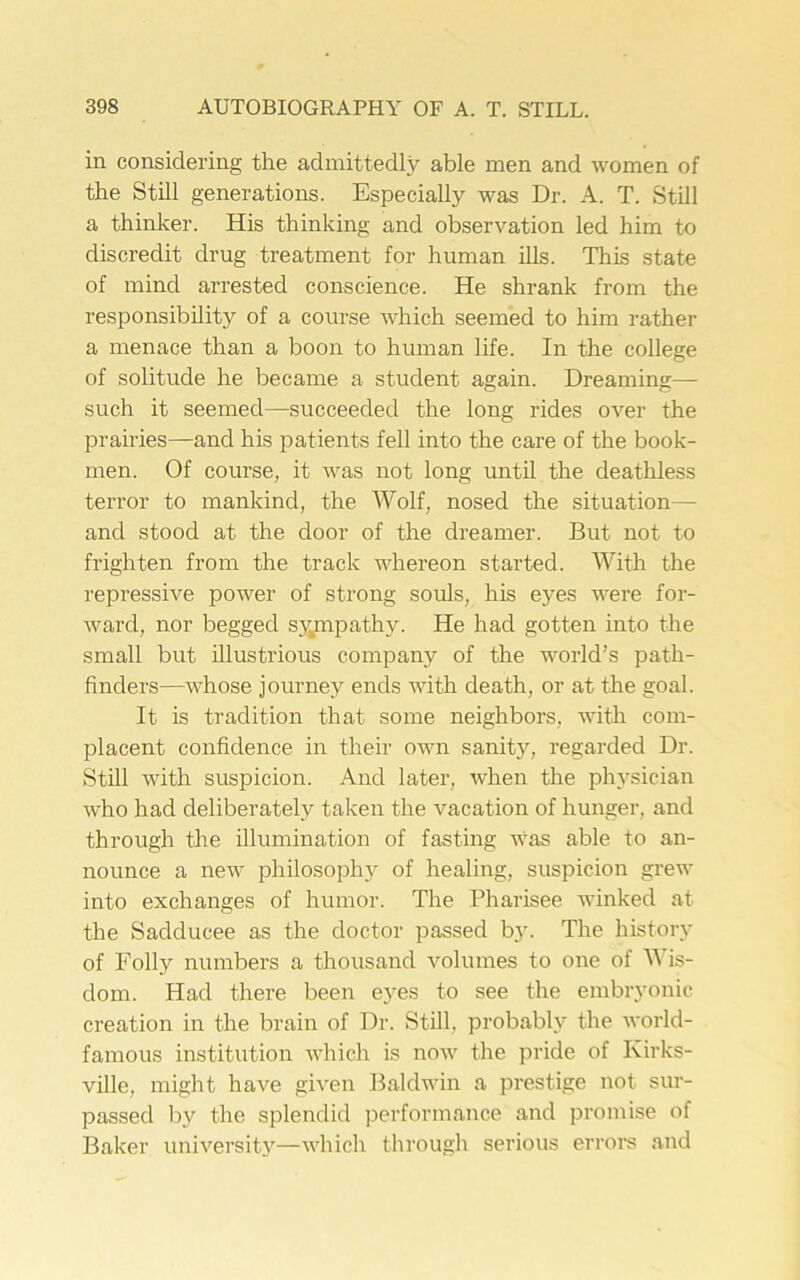 in considering the admittedly able men and women of the Still generations. Especially was Dr. A. T. Still a thinker. His thinking and observation led him to discredit drug treatment for human ills. This state of mind arrested conscience. He shrank from the responsibility of a course which seemed to him rather a menace than a boon to human life. In the college of solitude he became a student again. Dreaming— such it seemed—succeeded the long rides over the prairies—and his patients fell into the care of the book- men. Of course, it was not long until the deathless terror to mankind, the Wolf, nosed the situation— and stood at the door of the dreamer. But not to frighten from the track whereon started. With the repressive power of strong souls, his eyes were for- ward, nor begged sympathy. He had gotten into the small but illustrious company of the world’s path- finders—whose journey ends with death, or at the goal. It is tradition that some neighbors, with com- placent confidence in their own sanity, regarded Dr. Still with suspicion. And later, when the physician who had deliberately taken the vacation of hunger, and through the illumination of fasting was able to an- nounce a new philosophy of healing, suspicion grew into exchanges of humor. The Pharisee winked at the Sadducee as the doctor passed by. The history of Folly numbers a thousand volumes to one of Wis- dom. Had there been eyes to see the embryonic creation in the brain of Dr. Still, probably the world- famous institution which is now the pride of Kirks- ville, might have given Baldwin a prestige not sur- passed by the splendid performance and promise of Baker university—which through serious errors and