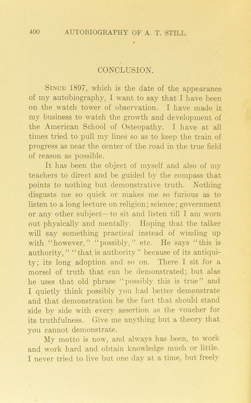 CONCLUSION. Since 1897, which is the date of the appearance of my autobiography, I want to say that I have been on the watch tower of observation. I have made it my business to watch the growth and development of the American School of Osteopathy. I have at all times tried to pull my lines so as to keep the train of progress as near the center of the road in the true field of reason as possible. It has been the object of myself and also of my teachers to direct and be guided by the compass that points to nothing but demonstrative truth. Nothing disgusts me so quick or makes me so furious as to listen to a long lecture on religion; science; government or any other subject—to sit and listen till I am worn out physically and mentally. Hoping that the talker will say something practical instead of winding up with “however,” “possibly,” etc. He says “this is authority,” “that is authority” because of its antiqui- ty; its long adoption and so on. There I sit for a morsel of truth that can be demonstrated; but alas he uses that old phrase “possibly this is true” and I quietly think possibly you had better demonstrate and that demonstration be the fact that should stand side by side with every assertion as the voucher for its truthfulness. Give me anything but a theory that you cannot demonstrate. My motto is now, and always has been, to work and work hard and obtain knowledge much or little. I never tried to live but one day at a time, but freely