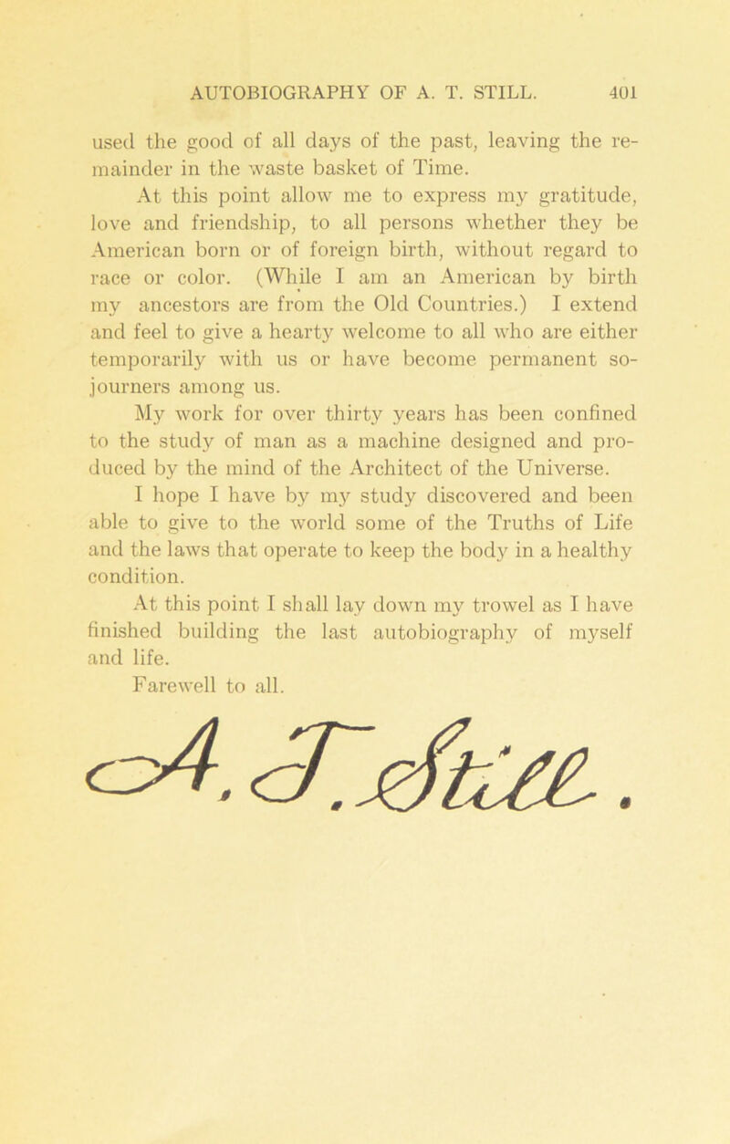 used the good of all days of the past, leaving the re- mainder in the waste basket of Time. At this point allow me to express my gratitude, love and friendship, to all persons whether they be American born or of foreign birth, without regard to race or color. (While I am an American by birth my ancestors are from the Old Countries.) I extend and feel to give a hearty welcome to all who are either temporarily with us or have become permanent so- journers among us. My work for over thirty years has been confined to the study of man as a machine designed and pro- duced by the mind of the Architect of the Universe. I hope I have by my study discovered and been able to give to the world some of the Truths of Life and the laws that operate to keep the body in a healthy condition. At this point I shall lay down my trowel as I have finished building the last autobiography of myself and life. Farewell to all.