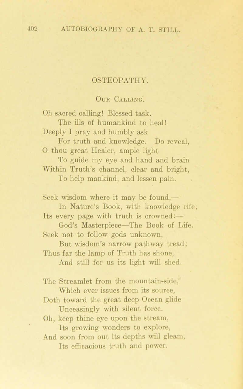 OSTEOPATHY. Our Calling'. OJi sacred calling! Blessed task. The ills of humankind to heal! Deeply I pray and humbly ask For truth and knowledge. Do reveal, O thou great Healer, ample light To guide my eye and hand and brain Within Truth’s channel, clear and bright, To help mankind, and lessen pain. Seek wisdom where it may be found,— In Nature’s Book, with knowledge rife, Its every page with truth is crowned:— God’s Masterpiece—The Book of Life. Seek not to follow gods unknown, But wisdom’s narrow pathway tread; Thus far the lamp of Truth has shone, And still for us its light will shed. The Streamlet from the mountain-side, Which ever issues from its source, Doth toward the great deep Ocean glide Unceasingly with silent force. Oh, keep thine eye upon the stream, Its growing wonders to explore. And soon from out its depths will gleam. Its efficacious truth and power.