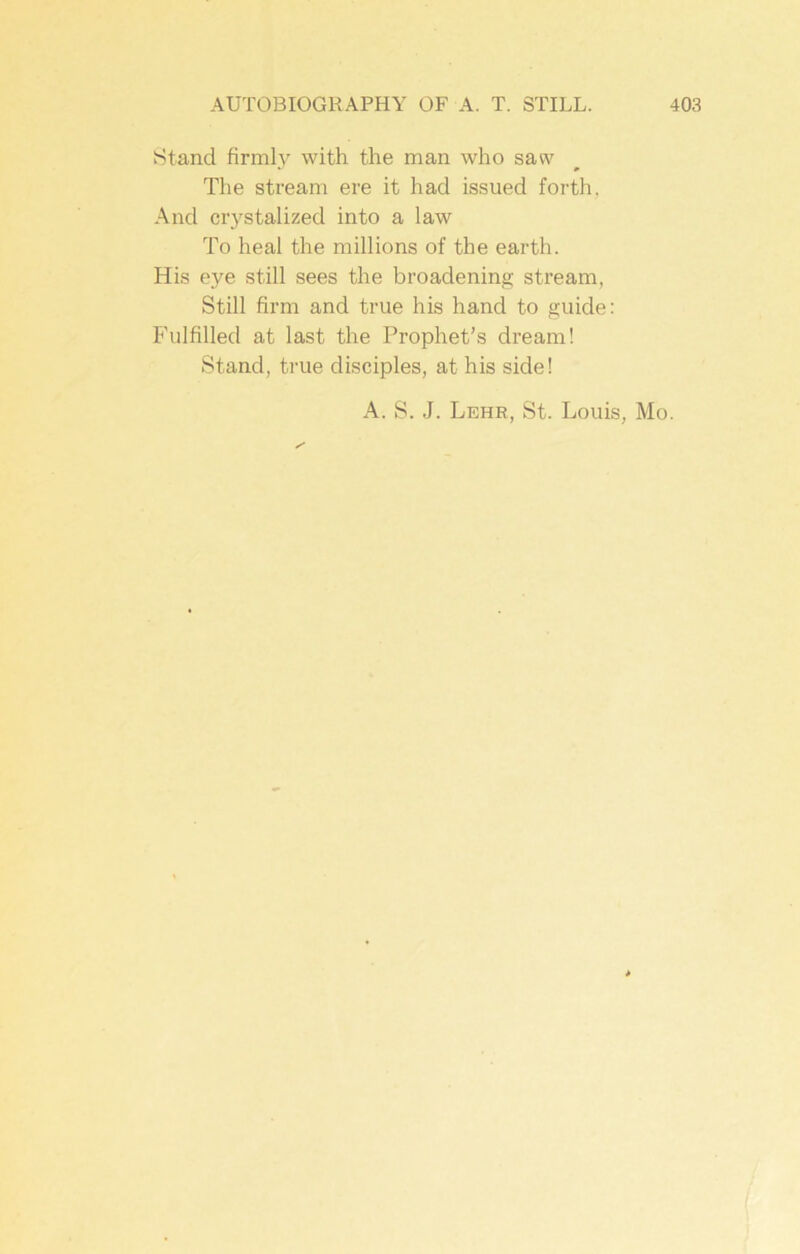 Stand firmly with the man who saw The stream ere it had issued forth, And crystalized into a law To heal the millions of the earth. His eye still sees the broadening stream, Still firm and true his hand to guide: Fulfilled at last the Prophet’s dream! Stand, true disciples, at his side! A. S. J. Lehr, St. Louis, Mo.