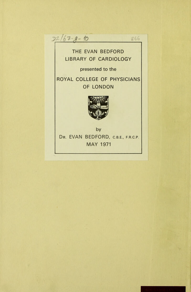 io THE EVAN BEDFORD LIBRARY OF CARDIOLOGY presented to the ROYAL COLLEGE OF PHYSICIANS OF LONDON by Dr. EVAN BEDFORD, c.b.e., f.r.c.p. MAY 1971