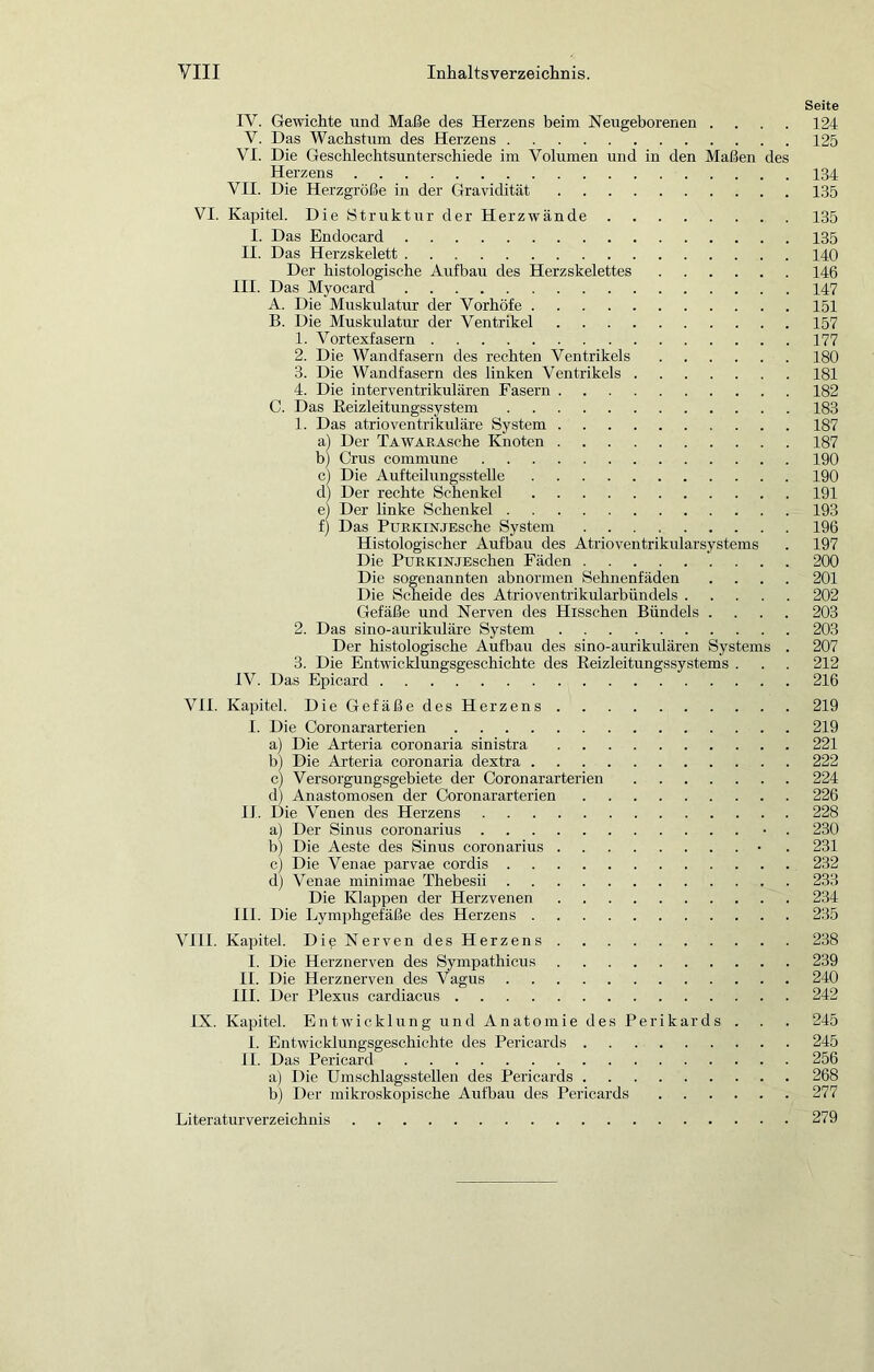 Seite IV. Gewichte und Maße des Herzens beim Neugeborenen .... 124 V. Das Wachstum des Herzens 125 VI. Die Geschlechtsunterschiede im Volumen und in den Maßen des Herzens 134 VII. Die Herzgröße in der Gravidität 135 VI. Kapitel. Die Struktur der Herzwände 135 I. Das Endocard 135 II. Das Herzskelett 140 Der histologische Aufbau des Herzskelettes 146 III. Das Myocard 147 A. Die Muskulatur der Vorhöfe 151 B. Die Muskulatur der Ventrikel 157 1. Vor texfasern 177 2. Die Wandfasern des rechten Ventrikels 180 3. Die Wandfasern des linken Ventrikels 181 4. Die interventrikulären Fasern 182 C. Das ßeizleitungssystem 183 1. Das atrioventrikuläre System 187 a) Der TAWARAsche Knoten 187 b) Grus commune 190 c) Die AufteilungssteUe 190 d) Der rechte Schenkel 191 ej Der linke Schenkel 193 f) Das PüRKiNJEsche System 196 Histologischer Aufbau des Atrioventrikularsystems . 197 Die PuRKiNJEschen Fäden 200 Die sogenannten abnormen Sehnenfäden .... 201 Die Scheide des Atrioventrikularbündels 202 Gefäße und Nerven des Hisschen Bündels .... 203 2. Das sino-aurikiüäre System 203 Der histologische Aufbau des sino-aurikidären Systems . 207 3. Die Entwicklungsgeschichte des Eeizleitungssystems . . . 212 IV. Das Epicard 216 VII. Kapitel. Die Gefäße des Herzens 219 I. Die Coronararterien 219 a) Die Arteria coronaria sinistra 221 b) Die Arteria coronaria dextra 222 cl Versorgungsgebiete der Coronararterien 224 dj Anastomosen der Coronararterien 226 IJ. D ie Venen des Herzens 228 a) Der Sinus coronarius • . 230 b) Die Aeste des Sinus coronarius • . 231 c) Die Venae parvae cordis 232 d) Venae minimae Thebesii 233 Die Klappen der Herzvenen 234 III. Die Lymphgefäße des Herzens 235 VHI. Kapitel. DipNervendesHerzens 238 I. Die Herznerven des Sympathicus 239 II. Die Herznerven des Vagus 240 III. Der Plexus cardiacus 242 IX. Kapitel. Entwicklung und Anatomie des Perikards . . . 245 I. Entwicklungsgeschichte des Pericards 245 II. Das Pericard 256 a) Die ümschlagsstellen des Pericards 268 b) Der mikroskopische Aufbau des Pericards 277 Literaturverzeichnis 279