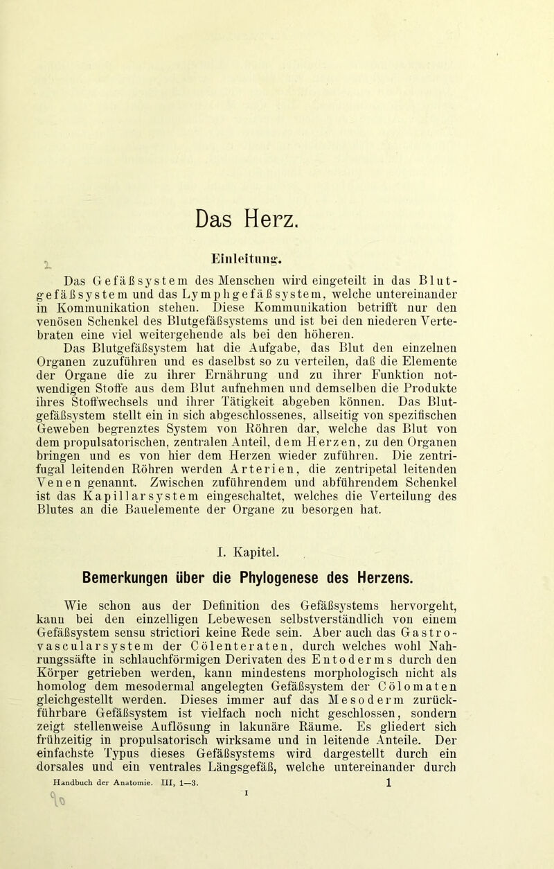 Das Herz. ^ Eiiiloituiig’. Das Gefäßsystem des Menschen wird eingeteilt in das B1 u t - gefäßsystem und das LympligefäßSystem, welche untereinander in Kommunikation stehen. Diese Kommunikation betrifft nur den venösen Schenkel des Blutgefäßsystems und ist bei den niederen Verte- braten eine viel weitei'geheude als bei den höheren. Das Blutgefäßsystem hat die Aufgabe, das Blut den einzelnen Organen zuzuführeu und es daselbst so zu verteilen, daß die Elemente der Organe die zu ihrer Ernährung und zu ihrer Funktion not- wendigen Stoffe aus dem Blut aufnehmen und demselben die Produkte ihres Stoffwechsels und ihrer Tätigkeit abgeben können. Das Blut- gefäßsystem stellt ein in sich abgeschlossenes, allseitig von spezifischen Geweben begrenztes System von Röhren dar, welche das Blut von dem propulsatorischeii, zentralen Anteil, dem Herzen, zu den Organen bringen und es von hier dem Herzen wieder zuführeu. Die zentri- fugal leitenden Röhren werden Arterien, die zentripetal leitenden Venen genannt. Zwischen zuführendem und abführendem Schenkel ist das Kapillarsystem eingeschaltet, welches die Verteilung des Blutes an die Bauelemente der Organe zu besorgen hat. I. Kapitel. Bemerkungen über die Phylogenese des Herzens. Wie schon aus der Definition des Gefäßsystems hervorgeht, kann bei den einzelligen Lebewesen selbstverständlich von einem Gefäßsystem sensu strictiori keine Rede sein. Aber auch das Gastro- vascularsystem der Cölenteraten, durch welches wohl Nah- rungssäfte in schlauchförmigen Derivaten des Entodernis durch den Körper getrieben werden, kann mindestens morphologisch nicht als homolog dem mesodermal angelegten Gefäßsystem der Cölomaten gleichgestellt werden. Dieses immer auf das Mesoderm zurück- führbare Gefäßsystem ist vielfach noch nicht geschlossen, sondern zeigt stellenweise Auflösung in lakunäre Räume. Es gliedert sich frühzeitig in propulsatorisch wirksame und in leitende Anteile. Der einfachste Typus dieses Gefäßsystems wird dargestellt durch ein dorsales und ein ventrales Längsgefäß, welche untereinander durch