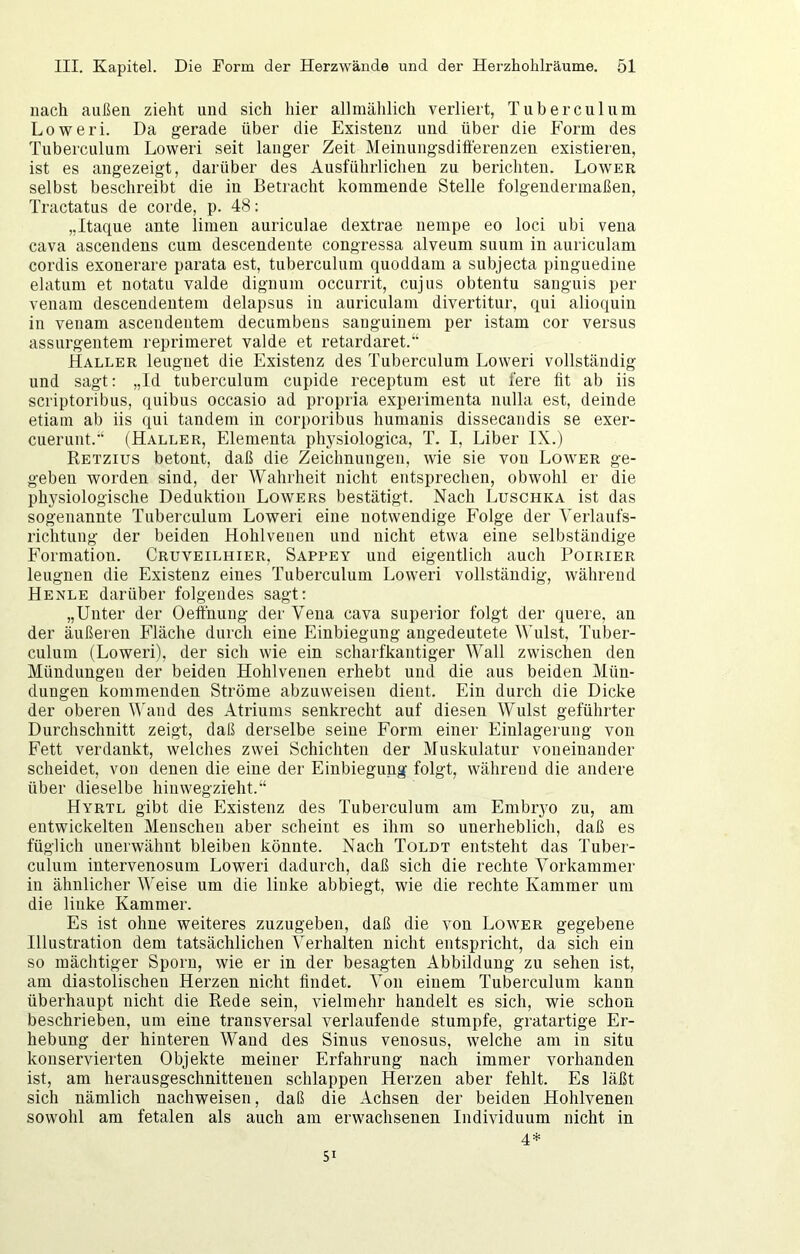 nach außen zieht und sich hier allmählich verliert, Tuberculum Loweri. Da gerade über die Existenz und über die Form des Tuberculum Loweri seit langer Zeit Meinungsdifferenzen existieren, ist es angezeigt, darüber des Ausführlichen zu berichten. Lower selbst beschreibt die in Betracht kommende Stelle folgendermaßen, Tractatus de corde, p. 48: „Itaque ante limeu auriculae dextrae nempe eo loci ubi vena cava ascendens cum descendeute congressa alveum suum in auriculam cordis exonerare parata est, tuberculum quoddam a subjecta pinguedine elatuni et notatu valde diguum occurrit, cujus obtentu sauguis per venam descendeutem delapsus in auriculam divertitur, qui alioquin in venam ascendeutem decumbeus sauguiuem per istam cor versus assurgentem reprimeret valde et retardaret.“ Kaller leugnet die Existenz des Tuberculum Loweri vollständig und sagt: „Id tuberculum cupide receptum est ut fere fit ab iis scriptoribus, quibus occasio ad propria experimenta nulla est, deinde etiain ab iis qui tandem in corporibus humanis dissecandis se exer- cuerunt.“ (Haller, Elementa physiologica, T. I, Liber IX.) Retzius betont, daß die Zeichnungen, wie sie von Lower ge- geben worden sind, der Wahrheit nicht entsprechen, obwohl er die physiologische Deduktion Lowers bestätigt. Nach Luschka ist das sogenannte Tuberculum Loweri eine notwendige Folge der Yerlaufs- richtung der beiden Hohlveuen und nicht etwa eine selbständige Formation. Cruveilhier, Sappey und eigentlich auch Poirier leugnen die Existenz eines Tuberculum Loweri vollständig, während Henle darüber folgendes sagt: „Unter der Oeftnuug der Vena cava supeiior folgt der quere, an der äußeren Fläche durch eine Einbiegung angedeutete Wulst. Tuber- culum (Loweri), der sich wie ein scharfkantiger Wall zwischen den Mündungen der beiden Hohlvenen erhebt und die aus beiden Mün- dungen kommenden Ströme abzuweisen dient. Ein durch die Dicke der oberen ^^'and des Atriums senkrecht auf diesen Wulst geführter Durchschnitt zeigt, daß derselbe seine Form einer Einlagerung von Fett verdankt, welches zwei Schichten der Muskulatur voneinander scheidet, von denen die eine der Einbiegung folgt, während die andere über dieselbe hinwegzieht.“ Hyrtl gibt die Existenz des Tuberculum am Embryo zu, am entwickelten Menschen aber scheint es ihm so unerheblich, daß es füglich unerwähnt bleiben könnte. Nach Toldt entsteht das Tuber- culum intervenosum Loweri dadurch, daß sich die rechte Vorkammer in ähnlicher Weise um die linke abbiegt, wie die rechte Kammer um die linke Kammer. Es ist ohne weiteres zuzugeben, daß die von Lower gegebene Illustration dem tatsächlichen Verhalten nicht entspricht, da sich ein so mächtiger Sporn, wie er in der besagten Abbildung zu sehen ist, am diastolischen Herzen nicht findet. Von einem Tuberculum kann überhaupt nicht die Rede sein, vielmehr handelt es sich, wie schon beschrieben, um eine transversal verlaufende stumpfe, gratartige Er- hebung der hinteren Wand des Sinus venosus, welche am in situ konservierten Objekte meiner Erfahrung nach immer vorhanden ist, am herausgeschnittenen schlappen Herzen aber fehlt. Es läßt sich nämlich nachweisen, daß die Achsen der beiden Hohlvenen sowohl am fetalen als auch am erwachsenen Individuum nicht in