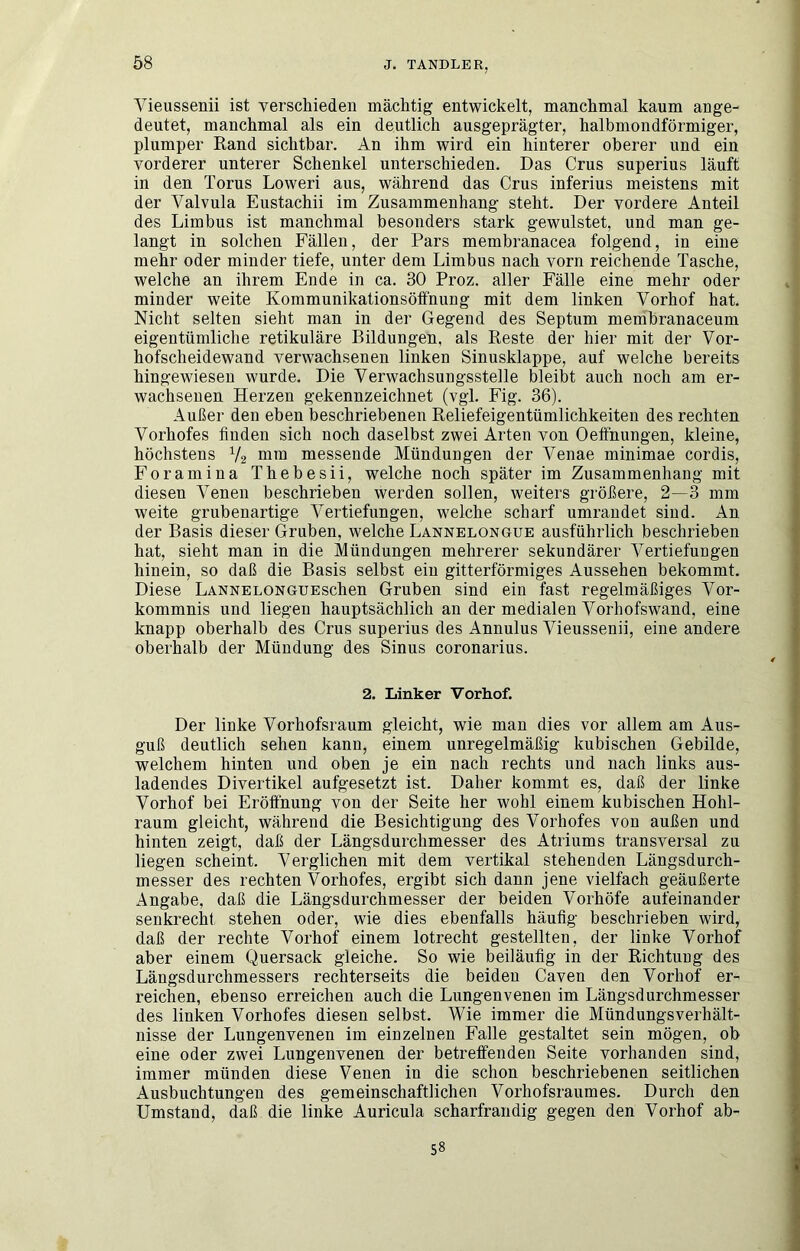 Vieussenii ist verschieden mächtig entwickelt, manchmal kaum ange- deutet, manchmal als ein deutlich ausgeprägter, halbmondförmiger, plumper Rand sichtbar. An ihm wird ein hinterer oberer und ein vorderer unterer Schenkel unterschieden. Das Grus superius läuft in den Torus Loweri aus, während das Grus inferius meistens mit der Valvula Eustachii im Zusammenhang steht. Der vordere Anteil des Limbus ist manchmal besonders stark gewulstet, und man ge- langt in solchen Fällen, der Pars membranacea folgend, in eine mehr oder minder tiefe, unter dem Limbus nach vorn reichende Tasche, welche an ihrem Ende in ca. 30 Proz. aller Fälle eine mehr oder minder weite Kommunikationsöffnung mit dem linken Vorhof hat. Nicht selten sieht man in der Gegend des Septum membranaceum eigentümliche retikuläre Bildungen, als Reste der hier mit der Vor- hofscheidewand verwachsenen linken Sinusklappe, auf welche bereits hingewieseu wurde. Die Verwachsungsstelle bleibt auch noch am er- wachsenen Herzen gekennzeichnet (vgl. Fig. 36). Außer den eben beschriebenen Reliefeigentümlichkeiten des rechten Vorhofes linden sich noch daselbst zwei Arten von Oeffnungen, kleine, höchstens V2 messende Mündungen der Venae minimae cordis, Foramina Thebesii, welche noch später im Zusammenhang mit diesen Venen beschrieben werden sollen, weiters größere, 2—3 mm weite grubenartige Vertiefungen, welche scharf umrandet sind. An der Basis dieser Gruben, welche Lannelongue ausführlich beschrieben hat, sieht man in die Mündungen mehrerer sekundärer Vertiefungen hinein, so daß die Basis selbst ein gitterförmiges Aussehen bekommt. Diese LANNELONGUEschen Gruben sind ein fast regelmäßiges Vor- kommnis und liegen hauptsächlich an der medialen Vorhofswand, eine knapp oberhalb des Grus superius des Annulus Vieussenii, eine andere oberhalb der Mündung des Sinus coronarius. 2. Linker Vorhof. Der linke Vorhofsraum gleicht, wie man dies vor allem am Aus- guß deutlich sehen kann, einem unregelmäßig kubischen Gebilde, welchem hinten und oben je ein nach rechts und nach links aus- ladendes Divertikel aufgesetzt ist. Daher kommt es, daß der linke Vorhof bei Eröffnung von der Seite her wohl einem kubischen Hohl- raum gleicht, während die Besichtigung des Vorhofes von außen und hinten zeigt, daß der Längsdurchmesser des Atriums transversal zu liegen scheint. Verglichen mit dem vertikal stehenden Längsdurch- messer des rechten Vorhofes, ergibt sich dann jene vielfach geäußerte Angabe, daß die Längsdurchmesser der beiden Vorhöfe aufeinander senkrecht stehen oder, wie dies ebenfalls häufig beschrieben wird, daß der rechte Vorhof einem lotrecht gestellten, der linke Vorhof aber einem Quersack gleiche. So wie beiläufig in der Richtung des Längsdurchmessers rechterseits die beiden Gaven den Vorhof er- reichen, ebenso erreichen auch die Lungenvenen im Längsdurchmesser des linken Vorhofes diesen selbst. Wie immer die Mündungsverhält- nisse der Lungenvenen im einzelnen Falle gestaltet sein mögen, ob eine oder zwei Lungenvenen der betreffenden Seite vorhanden sind, immer münden diese Venen in die schon beschriebenen seitlichen Ausbuchtungen des gemeinschaftlichen Vorhofsraumes. Durch den Umstand, daß die linke Auricula scharfrandig gegen den Vorhof ab- 58