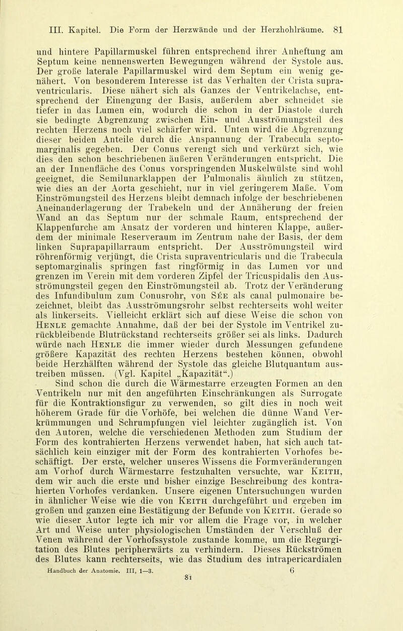 und hintere Papillarinuskel führen entsprechend ihrer Anheftung am Septum keine nennenswerten Bewegungen während der Systole aus. Der große laterale Papillarmuskel wird dem Septum ein wenig ge- nähert. Von besonderem Interesse ist das Verhalten der Crista supra- veutricularis. Diese nähert sich als Ganzes der Ventrikelachse, ent- sprechend der Einengung der Basis, außerdem aber schneidet sie tiefer in das Lumen ein, wodurch die schon in der Diastole durch sie bedingte Abgrenzung zwischen Ein- und Ausströmungsteil des rechten Herzens noch viel schärfer wird. Unten wird die Abgrenzung dieser beiden Anteile durch die Anspannung der Trabecula septo- marginalis gegeben. Der Conus verengt sich und verkürzt sich, wie dies den sclion beschriebenen äußeren Veränderungen entspricht. Die an der Innenlläche des Conus vorspriugenden Muskelwülste sind wohl geeignet, die Semilunarklappen der Pulmonalis äliulich zu stützen, wie dies an der Aorta geschieht, nur in viel geringerem Maße. Vom Einströmungsteil des Herzens bleibt demnach infolge der beschriebenen Aneinanderlagerung der Trabekelu und der Annäherung der freien Wand an das Septum nur der schmale Raum, entsprechend der Klappenfurche am Ansatz der vorderen und hinteren Klappe, außer- dem der minimale Reserveraum im Zentrum nahe der Basis, der dem linken Suprapapillarraum entspricht. Der Ausströmungsteil wird röhrenförmig verjüngt, die Crista supraventricularis und die Trabecula septomarginalis springen fast ringförmig in das Lumen vor und grenzen im Verein mit dem vorderen Zipfel der Tricuspidalis den Aus- strömungsteil gegen den Einströmungsteil ab. Trotz der Veränderung des Infundibulum zum Coiiusrohr, von See als canal pulmonaire be- zeichnet, bleibt das Ausströniungsrohr selbst rechterseits wohl weiter als linkerseits. Vielleicht erklärt sich auf diese Weise die schon von Henle gemachte Annahme, daß der bei der Systole im Ventrikel zu- rückbleibeude Blutrückstand rechterseits größer sei als links. Dadurch würde nach Henle die immer wieder durch Messungen gefundene größere Kapazität des rechten Herzens bestehen können, obwohl beide Herzhälften während der Systole das gleiche Blutquantum aus- treiben müssen. (Vgl. Kapitel „Kapazität“.) Sind schon die durch die Wärmestarre erzeugten Formen an den Ventrikeln nur mit den angeführten Einschränkungen als Surrogate für die Kontraktionsligur zu verwenden, so gilt dies in noch weit höherem Grade für die Vorhöfe, bei welchen die dünne Wand Ver- krümmungen und Schrumpfungen viel leichter zugänglich ist. Von den Autoren, welche die verschiedenen Methoden zum Studium der Form des kontrahierten Herzens verwendet haben, hat sich auch tat- sächlich kein einziger mit der Form des kontrahierten Vorhofes be- schäftigt. Der erste, welcher unseres Wissens die Formveränderungen am Vorhof durch Wärmestarre festzuhalten versuchte, war Keith, dem wir auch die erste und bisher einzige Beschreibung des kontra- hierten Vorhofes verdanken. Unsere eigenen Untersuchungen wurden in ähnlicher Weise wie die von Keith durchgeführt und ergeben im großen und ganzen eine Bestätigung der Befunde von Keith. Gerade so wie dieser Autor legte ich mir vor allem die Frage vor, in welcher Art und Weise unter physiologischen Umständen der Verschluß der Venen während der Vorhofssystole zustande komme, um die Regurgi- tation des Blutes peripherwärts zu verhindern. Dieses Rückströmen des Blutes kann rechterseits, wie das Studium des intrapericardialen Handbuch der Anatomie. III, 1—3. 6