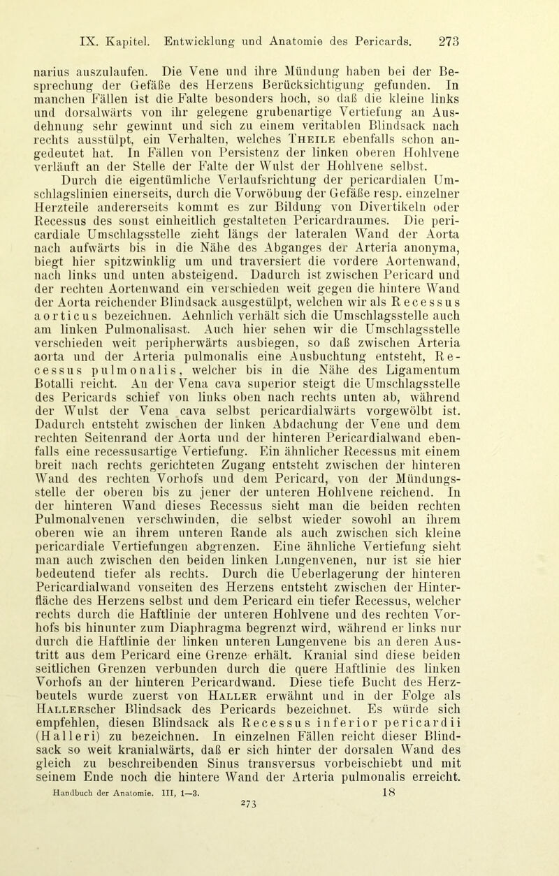 narius auszulaufeii. Die Vene und ihre Mündung haben bei der Be- sprechung der Gefäße des Herzens Berücksichtigung gefunden. In manchen Fällen ist die Falte besonders hoch, so daß die kleine links und dorsalwärts von ihr gelegene grubeuartige Vertiefung an Aus- dehnung sehr gewinnt und sich zu einem veritablen Bliudsack nach rechts ausstülpt, ein Verhalten, welches Theile ebenfalls schon an- gedeutet hat. ln Fällen von Persistenz der linken oberen Hohlvene verläuft an der Stelle der Falte der Wulst der Hohlvene selbst. Durch die eigentümliche Verlaufsrichtung der pericardialen Um- schlagsliuien einerseits, durch die Vorwöbung der Gefäße resp. einzelner Herzteile andererseits kommt es zur Bildung von Divertikeln oder Ilecessus des sonst einheitlich gestalteten Pericardraumes. Die peri- cardiale Umschlagsstelle zieht längs der lateralen Wand der Aorta nach aufwärts bis in die Nähe des Abganges der Arteria anonyma, biegt hier spitzwinklig um und traversiert die vordere Aortenwand, nach links und unten absteigend. Dadurch ist zwischen Pericard und der rechten Aortenwand ein verschieden weit gegen die hintere Wand der Aorta reichender Blindsack ausgestülpt, welchen wir als Recessus aorticus bezeichnen. Aehnlich verliält sich die Umschlagsstelle auch am linken Pulmonalisast. Auch hier sehen wir die Umschlagsstelle verschieden weit peripherwärts ausbiegen, so daß zwischen Arteria aorta und der Arteria pulmonalis eine Ausbuchtung entsteht, Re- cessus pulmonalis, welcher bis in die Nähe des Ligamentum Botalli reicht. An der Vena cava superior steigt die Umschlagsstelle des Pericards schief von links oben nach rechts unten ab, während der Wulst der Vena cava selbst pericardialwärts vorgewölbt ist. Dadurch entsteht zwischen der linken Abdachung der Vene und dem rechten Seitenrand der Aorta und der hinteren Pericardialwand eben- falls eine recessusartige Vertiefung. Ein ähnlicher Recessus mit einem breit nach rechts gerichteten Zugang entsteht zwischen der hinteren Wand des rechten Vorhofs und dem Pericard, von der Mündungs- stelle der oberen bis zu jener der unteren Hohlvene reichend. In der hinteren Wand dieses Recessus sieht man die beiden rechten Pulmonalvenen verschwinden, die selbst wieder sowohl an ihrem oberen wie an ihrem unteren Rande als auch zwischen sich kleine pericardiale Vertiefungen abgrenzen. Eine ähnliche Vertiefung sieht man auch zwischen den beiden linken Lungenvenen, nur ist sie hier bedeutend tiefer als rechts. Durch die Ueberlagerung der hinteren Pericardialwand vonseiten des Herzens entsteht zwischen der Hinter- fläche des Herzens selbst und dem Pericard ein tiefer Recessus, welcher rechts durch die Haftlinie der unteren Hohlvene und des rechten Vor- hofs bis hinunter zum Diaphragma begrenzt wird, während er links nur durch die Haftlinie der linken unteren Lungenvene bis an deren Aus- tritt aus dem Pericard eine Grenze erhält. Kranial sind diese beiden seitlichen Grenzen verbunden durch die quere Haftlinie des linken Vorhofs an der hinteren Pericardwand. Diese tiefe Bucht des Herz- beutels wurde zuerst von Haller erwähnt und in der Folge als HALLERscher Blindsack des Pericards bezeichnet. Es würde sich empfehlen, diesen Blindsack als Recessus inferior pericardii (Halleri) zu bezeichnen. In einzelnen Fällen reicht dieser Blind- sack so weit kranialwärts, daß er sich hinter der dorsalen Wand des gleich zu beschreibenden Sinus transversus vorbeischiebt und mit seinem Ende noch die hintere Wand der Arteria pulmonalis erreicht. Handbuch der Anatomie. III, 1—3. 18 273