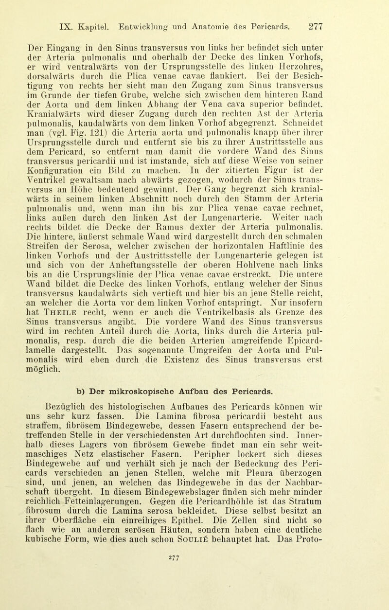 Der Eingang- in den Sinus transversus von links her befindet sich unter der Arteria pulmonalis und oberhalb der Decke des linken Vorhofs, er -wird ventrahvärts von der Ursprungsstelle des linken Herzohres, dorsalwärts durch die Plica venae cavae flankiert. Bei der Besich- tigung von rechts her sieht man den Zugang zum Sinus transversus im Grunde der tiefen Grube, welche sich zwischen dem hinteren Rand der Aorta und dem linken Abhang der Vena cava superior befindet. Kranialwärts wird dieser Zugang durch den rechten Ast der Arteria pulmonalis, kaudalwärts von dem linken Vorhof abgegrenzt. Schneidet man (vgl. Fig. 121) die Arteria aorta und pulmonalis knapp über ihrer Ursprungsstelle durch und entfernt sie bis zu ihrer Austrittsstelle aus dem Pericard, so entfernt man damit die vordere Wand des Sinus transversus pericardii und ist imstande, sich auf diese Weise von seiner Konfiguration ein Bild zu machen. In der zitierten Figur ist der Ventrikel gewaltsam nach abwärts gezogen, wodurch der Sinus trans- versus an Höhe bedeutend gewinnt. Der Gang begrenzt sich kranial- wärts in seinem linken Abschnitt nocli durch den Stamm der Arteria pulmonalis und, wenn man ihn bis zur Plica venae cavae rechnet, links außen durch den linken Ast der Lungenarterie. Weiter nach rechts bildet die Decke der Ramus dexter der Arteria pulmonalis. Die hintere, äußerst schmale Wand wird dargestellt durch den schmalen Streifen der Serosa, welcher zwischen der horizontalen Haftlinie des linken Vorhofs und der .Austrittsstelle der Lungenarterie gelegen ist und sich von der Anheftungsstelle der oberen Hohlvene nach links bis an die Ursprungslinie der Plica venae cavae erstreckt. Die untere Wand bildet die Decke des linken Vorhofs, entlang welcher der Sinus transversus kaudalwärts sich vertieft und hier bis an jene Stelle reicht, an welcher die Aorta vor dem linken Vorhof entspringt. Nur insofern hat Theile recht, wenn er auch die Ventrikelbasis als Grenze des Sinus transversus angibt. Die vordere Wand des Sinus transversus wird im rechten Anteil durch die Aorta, links durch die Arteria pul- monalis, resp. durch die die beiden Arterien umgreifende Epicard- lamelle dargestellt. Das sogenannte Umgreifen der Aorta und Pul- monalis wird eben durch die Existenz des Sinus transversus erst möglich. b) Der mikroskopische Aufbau des Pericards. Bezüglich des histologischen Aufbaues des Pericards können wir uns sehr kurz fassen. Die Lamina fibrosa pericardii besteht aus stratfem, fibrösem Bindegewebe, dessen Fasern entsprechend der be- treffenden Stelle in der verschiedensten Art durchflochten sind. Inner- halb dieses Lagers von fibrösem Gewebe findet man ein sehr weit- maschiges Netz elastischer Fasern. Peripher lockert sich dieses Bindegewebe auf und verhält sich je nach der Bedeckung des Peri- cards verschieden an jenen Stellen, welche mit Pleura überzogen sind, und jenen, an welchen das Bindegewebe in das der Nachbar- schaft übergeht. In diesem Bindegewebslager finden sich mehr minder reichlich Fetteinlagerungen. Gegen die Pericardhöhle ist das Stratum fibrosum durch die Lamina serosa bekleidet. Diese selbst besitzt an ihrer Oberfläche ein einreihiges Epithel. Die Zellen sind nicht so flach wie an anderen serösen Häuten, sondern haben eine deutliche kubische Form, wie dies auch schon Soulie behauptet hat. Das Proto- 277