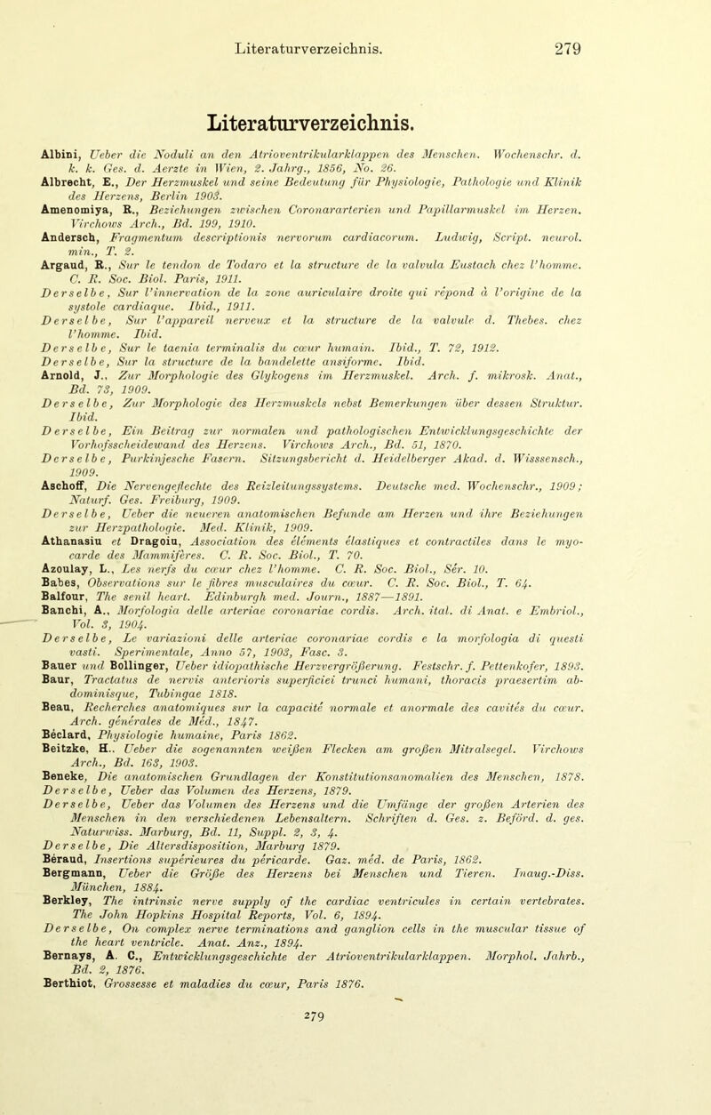 Literaturverzeichnis. Albini, Ueher die Noduli an den Atrioventriktdarklappen des Mensclten. Wochenschr. d. k. k. Ges. d. Aerzte in Wien, 2. Jahrg., 1856, No. 26. Älbrecht, E., Der Herzmuskel und seine Bedeutung für Physiologie, Pathologie und Klinik des Herzens, Berlin 1903. Amenomiya, B., Beziehungen zwischen Coronararterien und Papillarmuskel im Herzen. Virchows Arch., Bd. 199, 1910. Andersch, Fragmentuni deseriptionis nervorum cardiacorum. Ludwig, Script, neurol. min., T. 2. Argaud, R., Sur le tendon de Todaro et la structure de la valvula Eustach chez l’homme. C. E. Soc. Biol. Paris, 1911. Derselbe, Sur l’innervation de la zone auriculaire droite qui repond d l’origine de la systole cardiaque. Ibid., 1911. Derselbe, Sur l’appareil nerveux et la structure de la valvule d. Thebes. chez l’homme. Ibid. Derselbe, Sur le taenia terminalis du cmir humain. Ibid., T. 72, 1912. Derselbe, Sur la structure de la bandelette ansiforme. Ibid. Arnold, J., Zur Moiphologie des Glykogens im Herzmuskel. Arch. f. mikrosk. Anat., Bd. 73, 1909. Derselbe, Zur Morphologie des Herzmuskels nebst Bemerkungen über dessen Struktur. Ibid. D er selbe, Ein Beitrag zur normalen und pathologischen Entwicklungsgeschichte der Vorhofsscheidewand des Herzens. Virchows Arch., Bd. 51, 1870. Derselbe, Purkinjesche Fasern. Sitzungsbericht d. Heidelberger Akad. d. Wisssensch., 1909. Aschoif, Die Nervengeflechte des Reizleitungssystems. Deutsche med. Wochenschr., 1909; Naturf. Ges. Freiburg, 1909. Derselbe, Ueber die neueren anatomischen Befunde am Herzen und ihre Beziehungen zur Herzpathologie. Med. Klinik, 1909. Athanasia et Dragoin, Association des elements elastiques et contractiles dans le myo- carde des Mammiferes. C. R. Soc. Biol., T. 70. Azoulay, L., les rierfs du ca’ur chez l’homme. C. R. Soc. Biol., Ser. 10. Babes, Observations sur le flbres musculaires du coeur. C. R. Soc. Biol., T. 64. Balfour, The senil heart. Edinburgh med. Journ., 1887—1891. Bancbi, A., Morfologia delle arteriac coronariae cordis. Arch. ital. di Anat. e Embriol., Vol. 3, 1904. Derselbe, Le variazioni delle arteriac coronariae cordis c la morfologia di questi vasti. Sperimentale, Anno 57, 1903, Fase. 3. Bauer und Bollinger, Ueber idiopathische Herzvergrößerung. Festschr. f. Pettenkofer, 1893. Baur, Tractatus de nervis anterioris superficiei trunci humani, thoracis praesertim ab- dominisque, Tubingae 1818. Beau, Recherches anatomiques sur la capacite normale et anormale des cavites du cocur. Arch. generales de Med., 1847. Beclard, Physiologie humaine, Paris 1862. Beitzke, H., Ueber die sogenannten weißen Flecken am großen Mitralsegel. Virchows Arch., Bd. 163, 1903. Beneke, Die anatomischen Grundlagen der Konstitutionsanomedien des Menschen, 1878. Derselbe, Ueber das Volumen des Herzens, 1879. Derselbe, Ueber das Volumen des Herzens und die Zmifänge der großen Arterien des Menschen in den verschiedenen Lebensaltern. Schriften d. Ges. z. Beförd. d. ges. Naturwiss. 3/arburg, Bd. 11, Suppl. 2, 3, 4- Derselbe, Die Altersdisposition, 3Iarburg 1879. Beraud, Insertions superieures du pericarde. Gaz. med. de Paris, 1862. Bergmann, Ueber die Größe des Herzens bei Menschen und Tieren. Inaug.-Diss. München, 1884- Berkley, The intrinsic nerve supply of the cardiac ventricules in certain vertebrates. The John Hopkins Hospital Reports, Vol. 6, 1894. D er s elb e, On complex nerve terminations and ganglion cells in the muscular tissue of the heart ventriele. Anat. Anz., 1894. Bernays, A. C., Entwicklungsgeschichte der Atrioventrikularklappen. Morphol. Jahrb., Bd. 2, 1876. Berthiot, Grossesse et maladies du emur, Paris 1876. 279