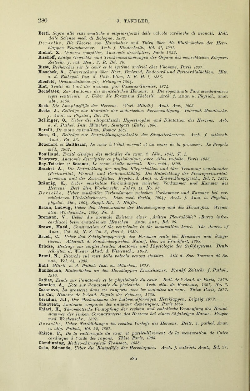 Berti, Sopra alle cisti emaiiche e migliariformi delle valvole cardiache di neonati. Soll, delle Scienze med. di Bologna, 1898. Der selbe, Die Theorie von Haushalter und Thiry über die Blutknötchen der Herz- klappen Neugeborener. Arch. /. Kinderheilk., Bd. 31, 1901. Bichat. X.. Oeuvres completes, Anatomie descriptive, Paris 1832. BiscEoff, Einige Gewichts- und Trockenbestimmungen der Organe des menschliehen Körpers. Zeitschr. f. rat. Med., 3. R. Bd. 20. Bizot, Recherches sur le cosur et le Systeme arleriel chez l’homme, Paris 1837. Blaschek, A., Untersuchung über Herz, Pericard, Endocard xmd Pericardialhöhlen. Mitt. a. d. Embryol. Inst. d. Univ. Wien, N. F. H. 1, 1886. Biosfeld, Organostathmologie, Erlangen I864. Blot, Traite de l’art des accouch. par Cazeaux-Tarnier, 1874. Bochdalek, Ziur Anatomie des menschlichen Herzens. 1. Die sogenannte Pars memhranacea septi ventriculi. 2. Ueber die Foramina Thebesii. Arch. f. Anat. u. Physiol., anat. Abt., 1868. Bock, Die Lymphgefäße des Herzens. (Vorl. Mitteil.) Anat. Anz., 1905. Boeke, J., Beiträge zur Kenntnis der motorischen Nervenendigung. Internat. Monatsschr. f. Anat. u. Physiol., Bd. 28. Bollinger, 0., Ueber die idiopathische Hypertrophie und Dilatation des Herzens. Arb. a. d. Pathol. Inst. München, Stuttgart (Enke) 1886. Borelli, De motu animalium, Romae 1681. Born, G., Beiträge zur Entwicklungsgeschichte des Säugetierherzens. Arch. f. mikrosk. Anat., Bd. 33. Bouchard et Balthazar, Le ccßur ä l’etat normal et au cours de la grossesse. Le Progres med., 1902. Bouillaud, Traite clinique des maladies du coeur, 2. edit., I84I, T. 1. Bourgery, Anatomie descriptive et physiologique, avec Atlas in-folio, Paris 1835. Boy-Teissier et Sesques, Le coeur senile normal. Rev. med,, 1899. Brächet, A., Die Entwicklung der großen Körperhöhlen und ihre Trennung voneinander (Pericardial-, Pleural- und Peritonealhöhle). Die Entwicklung der Pleuropericardial- membran und des Zwerchfelles. Ergehn, d. Anat. u. Entwicklungsgesch., Bd. 7, 1897. Bräunig, K., lieber muskulöse Verbindungen zwischen Vorkammer und Kammer des Herzens. Berl. klin. Wochenschr., Jahrg. 4I, No. 38. Derselbe, Ueber muskulöse Verbindungen zwischen Vorkammer und Kammer bei ver- schiedenen Wirbeltierherzen. Diss. med. Berlin, 1904; Arch. f. Anat. u. Physiol., physiol. Abt., 1904, Suppl.-Bd., 1. Hälfte. Braun, Ludwig, Ueber den Mechanismxis der Herzbewegung und des Herzstoßes. Wiener klin. Wochenschr., 1898, No. 5. Bromann, V , Ueber die normale Existenz einer ,,dritten Pleurahöhle“ (Bursa infra- cardiaca) beim erwachsenen Menschen. Anat. Anz., Bd. 26. Brown, Macd., Construction of the ventricules in the mammalian heart. The Journ. of Anat., Vol. 23, N. S. Vol. 3, Part 2, 1889. Bruch, C., Ueber den Schließungsprozeß des Foramen ovale bei Menschen und Säuge- tieren. Abhandl. d. Senckenbergischen Naturf. Ges. zu Frankfurt, 1865. Brücke, Beiträge zur vergleichenden Anatomie und Physiologie des Gefäßsystems. Denk- schriften d. Wiener Akad. d. Wissensch., 1852. Bruni, N., Ricerche sui resti della valvola venosa sinistra. Atti d. Soc. Toscana di Sc. nat., Vol. 24, 1908. Buhl, Mitten, a. d, Pathol. Inst, zu München, 1878. Bundschuh, Blutknötchen an den Herzklappen Erwachsener. Lrankf. Zeitschr. f. Pathol., 1910. Cadiat, Etüde sur l’anatomic et la physiologie du coeur. Bull, de l’Acad. de Paris, 1879. Cannieu, A., Note sur l’anatomie du pericarde. Arch. clin. de Bordeaux, 1897, No. 6. Casanova, La grossesse dans ses rapports avec les maladies du coeur. These Paris, 1876. Le Cat, Histoire de l’Acad. Royale des Sciences, 1738. Ceradini, Jul., Der ßlechanismus der halbmondförmigen Herzklappen, Leipzig 1872. Chauveau, Anatomie comparee des animaux domestiques, Paris 1855. Chiari, H., Thrombotische Verstopfung der rechten und embolische Verstopfung des Haupt- stammes der linken Coronararterie des Herzens bei einem 32-jährigen Manne. Prager med. Wochenschr., 1897. Derselbe, Ueber Netzbildungen im rechten Vorhofe des Herzens. Beitr. z. pathol. Anat. u. allg. Pathol., Bd. 22, 1897. Chiron, P., De la radioscopie du cmur et particulierement de la mensuration de l’aire cardiaque ä l’aide des rayons. These Paris, 1905. Clendinning, Medico-chirurgical Transact., 1838. Coen, Edmondo, Ueber die Blutgefäße der Herzklappen. Arch. f. mikrosk. Anat., Bd. 27. 280