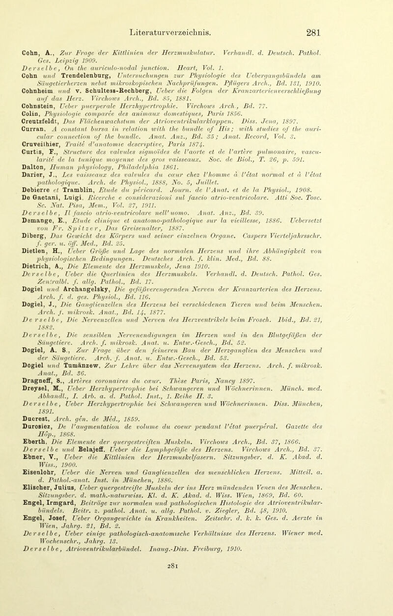 Cohn, A., Zur Frage der Kittlinien der ITerzmuskulatnr. Verhandl. d. Deutsch. Pathol. Ges. Leipzig 1909. Derselbe, On thc auriculo-nodal junction. Heart, Vol. 1. Cohn und Trendelenburg, Untersuchungen zur Physiologie des Uehergangshündels am Säugetici'herzcn nebst mikroskopischen Nachprüfungen. Pflügers Arch., Bd. ISl, 1910. Cohnheini und v. Schultess-Rechberg, Ueber die Folgen der Kranzarterienversehließung auf das Herz. Virchoivs Arch., Bd. 85, 1881. Cohnstein, lieber puerperale llerzhypcrtrophie. Virchoivs Arch , Bd. 77. Colin, Physiologie comparce des animaux domestigues, Paris 1856. Creutzfeldt, Das Flüchenwachstum der Atrioventrikularklappen. Diss. Jena, 1897. Curran, A constant bursa in relation ivith thc bündle of Ilis; with studies of the auri- cular Connection of the bündle. Anat. Anz., Bd. 35; Anat. Record, Vol. 3. Cruveilhier, 2'raite d’anatomic desertptive, Paris 1874. Curtis, F., Structure des valvules sigino'ides de l’aorte et de l’artcre pulmonaire, vascu- larite de la lunique moyenne des gros vaisseaux. Soc. de Biol., T. 26, p. 591. Dalton, Human physiology, Philadelphia 1861. Darier, J., Les vaisseaux des valvules da ca'ur chez l’homme ä l’ctat normal et u l’etat puthologique. Arch. de Physiol., 1888, No. 5, Juillct. Debierre et Tramblin, Etüde du pericard. Journ. de l’Anat. et de la Physiol., 1908. De Gaetani, Luigi. Ricerche c considerazioni sul fascio atrio-venlricolare. Atti Soc. Tose. Sc. Nat. Pisa, Mein., Vol. 27, 1911. Derselbe, II fascio atrio-vcntricolare nell’uomo. Anat. Anz., Bd. 39. Demange, E., Etüde cliniqac et anatomo-pathologique sur la vieillesse, 1886. Uebersetzt von Fr. Spitzer, Das Greisenalter, 1887. Diberg, Das Geivicht des Körpers und seiner einzelnen Organe. Caspers Vierteljahrsschr. f. ger. u. äff'. Med., Bd. 25. Dietlen, H., Ueber Größe und Lage des normalen Herzens und ihre Abhängigkeit von physiologischen Bedingungen. Deutsches Arch. f. klin. Med., Bd. 88. Dietrich, A., Die Elemente des Herzmuskels, Jena 1910. Derselbe, Ueber die Querlinien des Herzmuskels. Verhandl. d. Deutsch. Pathol. Ges. Zentralbl. f. allg. Pathol., Bd. 17. Dogiel und Archangelsky, Die gefäßverengernden Nerven der Kranzarterien des Herzens. Arch. f. d. gcs. Physiol., Bd. 116. Dogiel, J., Die Ganglienzellen des Herzens bei verschiedenen Tieren und beim Menschen. Arch. J. mikrosk. Anat., Bd. I4. 1877. Derselbe, Die Nervenzellen und Nerven des Herzventrikels beim Frosch. Ibid., Bd. 21, 1882. Derselbe, Die sensiblen Nervenendigungen im Herzen und in den Blutgefäßen der Säugetiere. Arch. f. mikrosk. Anat. u. Entiv.-Gesch., Bd. 52. Dogiel, A. S,, Zur Frage über den feineren Bau der Herzganglien des Alenschen und der Säugetiere. Arch. f. Anat. u. Entw.-Gcsch., Bd. 53. Dogiel und Tumänzew, Zur Lehre über das Nervensystem des Herzens. Arch. f. mikrosk. Anat., Bd. 36. DragnefF, S., Artires coronaires du cccur. These Paris, Nancy 1897. Dreysel, M., Ueber Herzhypertrophie bei Schwangeren und Wöchnerinnen. Münch, med. Abhandl., I. Arb. a. d. Pathol. Inst., 1. Reihe II. 3. Derselbe, Ueber Herzhypertrophie bei Schwangeren und Wöchnerinnen. Diss. Blünchen, 1891. Ducrest, Arch. gen. de Med., 1859. Durosiez, De l’auqmentation de volume du coeur pendant l’ctat puerperal. Gazette des Hop., 1868. Eberth, Die Elemente der quergestreiften Muskeln. Virchows Arch., Bd. 37, 1866. Derselbe und Belajeff. Ueber die Lymphgefäße des Herzens. Virchoivs Arch., Bd. 37. Ebner, V., Ueber die Kiltlinien der Herzmuskelfasern. Sitzungsber. d. K. Akad. d. T17ss., 1900. Eisenlohr, Ueber die Nerven und Ganglienzellen des menschlichen Herzens. Blitteil. a. d. Pathol.-anat. Inst, in München, 1886. Elisoher, Julius, Ueber quergestreifte Muskeln der ins Herz mündenden Venen des Blenschen. Sitzungsber. d. math.-naturiviss. Kl. d. K. Akad. d. Wien, 1869, Bd. 60. Engel, Irmgard, Beiträge zur normalen und pathologischen Histologie des Atrioventrikular- bündels. Beilr. z. pathol. Anat. u. allg. Pathol. v. Ziegler, Bd. 4^, 1910. Engel, Josef, Ueber Organgewichte in Krankheiten. Zeitschr. d. k. k. Ges. d. Aerzte in Wien, Jßhrg. 21, Bd. 2. Der selb c, Ueber einige q^athologisch-anatomische Verhältnisse des Herzens. IViencr med. Wochcnschr., Jahrg. 13. Derselbe, Atrioventrikularbilndel. Inaug.-Diss. Freiburg, 1910. 281