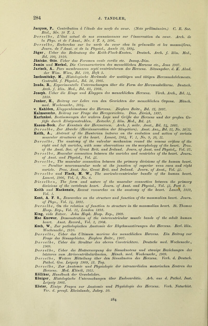 Jacques, P.. Contribution ä l'etude des nerfs du cwur. (Note preliniinaire.) C. R. Soc. Biol., Ser. 10 T. 1. Derselbe, L’etat achtel de nos connaissances sur l’innervation du cceur. Arch. de la Phys. et de l’Anat., Ser. 5 T. 8, 1896. Derselbe, Reclierches sur les nerfs du cceur cliez la grenouille et les mammiferes. Journ. de l’Anat. et de la PhysioL, Annee 30, 1894- Jäger, lieber die Bedeutung des Keith-Flack-Knoten. Deutsch. Arch. f. Min. Med., Bd. 100, 1910. Jänicke. Otto, lieber das Foramen ovale cordis etc. Inaug.-Diss. Jamin und Merkel, Die Coronararterien des menschlichen Herzens etc., .Jena 1907. Jarisch, A„ Pars membranacea septi ventriculorum des Herzens. Sitzungsber. d. K. Akad. der Wiss. Wien, Bd. 120, Heft 5. Imchanitzky, M., Histologische Merkmale der untätigen und tätigen Herzmuskelelemente. Centralbl. f. Physiol., Bd. 18, 1905. luada, R., Experimentelle Untersuchungen über die Form der Herzmuskelkerne. Deutsch. Arch. f. klin. Med., Bd. 83, 1905. Joseph, Ueber die Ringe und Klappen des menschlichen Herzens. Virch. Arch., Bd. I4, 1858. Junker, H., Beitrag zur Lehre von den Geivichten der menschlichen Organe. Münch, med. Wochenschr., 1894- V. Kahlden, Klappenhämatome des Herzens. Zieglers Beitr., Bd. 21, 1897. Ealmansohn, Beitrag zur Frage des Herzgewichtes. Diss. Zürich, 1897. Karfunkel, Bestimmungen der wahren Lage und Größe des Herzens und der großen Ge- fäße durch Röntgenstrahlen. Zeitschr. f. klin. Med., Bd. 4S. Eazem-Beck, Zur Kenntnis der Herznerven. Arch. f. mikr. Anat., Bd. 24, 1885. Derselbe, Zur Abwehr (Herzinnervation der Säugetiere). Anat. Anz., Bd. 21, No. lOjll. Eeith, A., Abstract of the Hunterian lectures on the evolution and action of certain muscidar structures of the heart. Lancet, 1904, V. 1, No. 9, 10, 11. Derselbe, The anatomy of the valvular mechanism round the venous orifices of the right and left auricles, with some observations on the morphology of the heart. Proc. of the Anat. Soc. of Great Brit. and Lreland. Journ. of Anat. and Physiol,, Vol. 37. Derselbe, Muscular connection between the auricles and ventricles of the heart. Journ. of Anat. and Physiol., Vol. 41- Derselbe, The muscular connection between the primary divisions of the human heart. — Peculiar neuromuscular node at the junction of Superior vena cava and right auricle. Proc. Anat. Soc. Great Brit. and lreland. Journ. of Anat., Vol. 4I. Derselbe and Flack, M. W., The auriculo-ventricular bündle of the human heart. Lancet, 1906, Vol. 2, No. 6. Dieselben, The form and nature of the muscular connection between the primary divisions of the vertebrate heart. Journ. of Anat. and Phy.siol., Vol. 4L Part 3. Keith and Mackenzie, Recent researches on the anatomy of the heart. Lanc^, 1910, Vol. 1. Kent, A. F. S., Researches on the structure and function of the mammalian heart. Journ. of Phys., Vol. 14, 1892. Derselbe, On the relation of function to structure in the mammalian heart. St. Thomas Hosp. Rep., Vol. 21, London 1893. King, vide Retzer. John Hopk. Hosp. Rep., 1909. Mac Knower, Demonstration of the interventricular muscle bands of the adult human heart. Anat. Record., Vol. 2, 1908. Koch, W., Zur pathologischen Anatomie der Rhythmusstörungen des Herzens. Berl. klin. Wochenschr., 1910. Derselbe, Ueber das Ultimum moriens des menschlichen Herzens. Ein Beitrag zur Frage des Sinusgebietes. Zieglers Beitr., 1907. Derselbe, Ueber die Struktur des oberen Cavatrichters. Deutsche med. Wochenschr., 1909. Derselbe, Ueber die Blutversorgung des Sinusknotens und etwaige Beziehungen des letzteren zum Atrioventrikularknoten. Münch, med. Wochenschr., 1909. D erselbe, Weitere Mitteilung über den Sinusknoten des Herzens. Verh. d. Deutsch. Pathol. Ges. Leipzig 1909, 13. Tag. Derselbe, Zur Anatomie und Physiologie der intracardialen motorischen Zentren des Herzens. Med. Klinik, 1912. Kölliker, Handbuch der Gewebelehre. Königer, Histologische Untersuchungen über Endocarditis. Arb. aus d. Pathol. Inst. Leipzig 1903. Köster, Einige Fragen zur Anatomie und Physiologie des Herzens. Verh. Naturhist. Ver. d. preiiß. Rheinlande, Jahrg. 50. 284