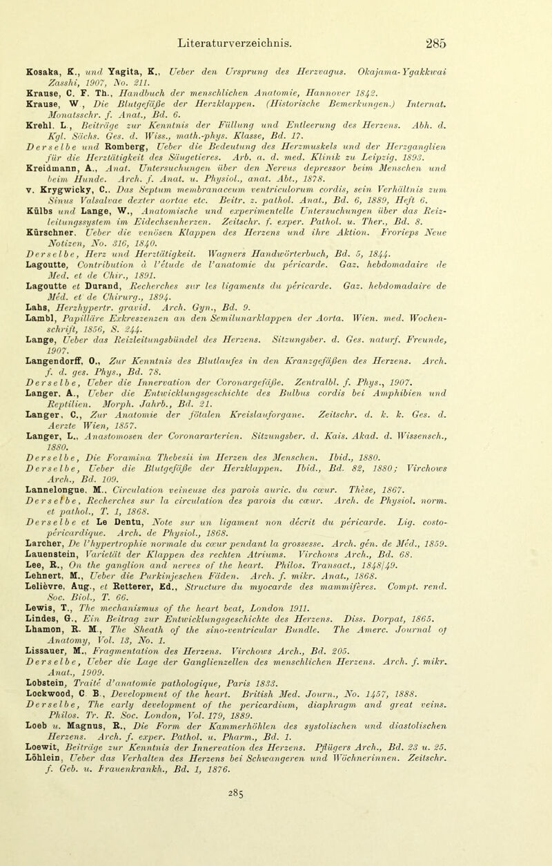 Kosaka, K., und Yagita, K., lieber den Ursjtrung des Herzvagus. Okajama-Ygakku'ai Zasshi, 1907, ISo. 211. Kranse, C. F. Th., Handbuch der menschlichen Anatomie, Hannover 1842. Krause, W , Die Blutgefäße der Herzklappen. (Historische Bemerkungen.) Internat. Monatsschr. f. Anat., Bd. 6. Krehl. L., Beiträge zur Kenntnis der Füllung und Entleerung des Herzens. Abh. d. Kgl. Sächs. Ges. d. Wiss., math.-phys. Klasse, Bd. 17. Derselbe und Romberg, lieber die Bedeutung des Herzmuskels und der Herzganglien für die Herztätigkeit des Säugetieres. Arb. a. d. med. Klinik zu Leipzig. 1893. Kreidmann, A., Anat. Untersuchungen, über den Nervus depressor beim Menschen und beim Hunde. Arch. f. AneU. u. PhysioL, anat. Abt., 1878. V. Krygwicky, C.. Das Septum menibranaceum ventriculornm cordis, sein Verhältnis zum Sinus Valsalvae dexter aortae etc. Beitr. z. palhol. Anat., Bd. 6, 1889, Heft 6. Külbs und Lange, W., Anatomische U7id experimentelle Untersuchungen über das Reiz- leitungssystem im Eidechsenherzen. Zeitschr. f. exper. Patliol. u. Ther., Bd. 8. Kürschner. Ueber die venösen Klappen des Herzens und ihre Aktion. Frorieps Neue Notizen, No. S16, IS40. Derselbe, Herz und Herztätigkeit. Wagners Hand%vörterbuch, Bd. 5, 1844- Lagoutte, Contribution d l’etudc de l’anatomie du pericarde. Gaz. hebdomadaire de Med. et de Chir., 1891. Lagoutte et Durand, Recherches sur les ligaments du pericarde. Gaz. hebdomadaire de Med. et de Chirurg., 1894. Labs, Herzhypertr. gravid. Arch. Gyn., Bd. 9. Lambl, Papilläre E.vkreszenzen an den Semilunarklappen der Aorta. Wien. med. Wochen- schrift, 1856, S. 244- Lange, Ueber das Reizleitungsbündel des Herzens. Sitzungsber. d. Ges. naturf. Freunde, 1907. LangendorfF, 0., Zur Kenntnis des Blutlaufes in den Kranzgefäßen des Herzens. Arch. f. d. ges. Phys., Bd. 78. Derselbe, Ueber die Innervation der Coronargefäße. Zentralbl. f. Phys., 1907. Langer. A., Ueber die Entivicklungsgeschichte des Bulbus cordis bei Amphibien und Reptilien. Blorph. Jahrb., Bd. 21. Langer, C., Zur Anatomie der fötalen Kreislauforgane. Zeitschr. d. k. k. Ges. d. Aerzte Wien, 1857. Langer, L„ Anastomosen der Coronararterien. Sitzungsber. d. Kais. Akad. d. Wissensch., 1880. Derselbe, Die Forarnina Thebesii im Herzen des Menschen. Ibid., 1880. Derselbe, Ueber die Blutgefäße der Herzklappen. Ibid., Bd. 82, 1880; Virchows Arch., Bd. 109. Lannelongue. M., Circulation veineuse des parois auric. du cceur. These, 1867. Derselbe, Recherches sur la circulation des parois du cceur. Arch. de Physiol. norm, et jKithol., T. 1, 1868. Derselbe et Le Dentu, Note sur un ligament non decrit du pericarde. Lig. costo- pericardique. Arch. de Physiol., 1868. Larcher, De Vhypertrophie normale du cceur pendant la grossesse. Arch. gen. de Med., 1859. Lauenstein, Varietät der Klappen des rechten Atriimis. Virchows Arch., Bd. 68. Lee, R., On the ganglion and nerves of the heart. Philos. Transact., 1848149. Lehnert, M., Ueber die Purkinjeschen Fäden. Arch. f. mikr. Anat., 1868. Lelievre, Aug., et Retterer, Ed., Structure du myocarde des mammiferes. Compt. rend. Soc. Biol., T. 66. Lewis, T., Jlie mechanismus of the heart beat, London 1911. Lindes, 6., Ein Beitrag zur Entivicklungsgeschichte des Herzens. Diss. Dorpat, 1865. Lbamon, R. M., The Sheath of the sino-ventricular Bündle. The Amerc. Journal of Anatomy, Vol. 13, No. 1. Lissauer, M., Fragmentation des Herzens. Virchows Arch., Bd. 205. Derselbe, Ueber die Lage der Ganglienzellen des menschlichen Herzens. Arch. f. mikr. Anat., 1909. Lobstein, Tratte d’anatomie pathologique, Paris 1833. Lockwood, C B., Development of the heart. British Med. Journ., No. 1467, 1888. Derselbe, The early development of the perieardium, diaphragm and great veins. Philos. Tr. R. Soc. London, Vol. 179, 1889. Loeb u.. Magnus, R., Die Form der Kammerhöhlen des systolischen und diastolischen Herzens. Arch. f. exper. Pathol. u. Pharm., Bd. 1. Loewit, Beiträge zur Kenntnis der Innervation des Herzens. Pflügers Arch., Bd. 23 u. 25. Löhlein, Ueber das Verhalten des Herzens bei Schwangeren und Wöchnerinnen. Zeitschr. f. Geb. u. Frauenkrankh., Bd. 1, 1876. 285