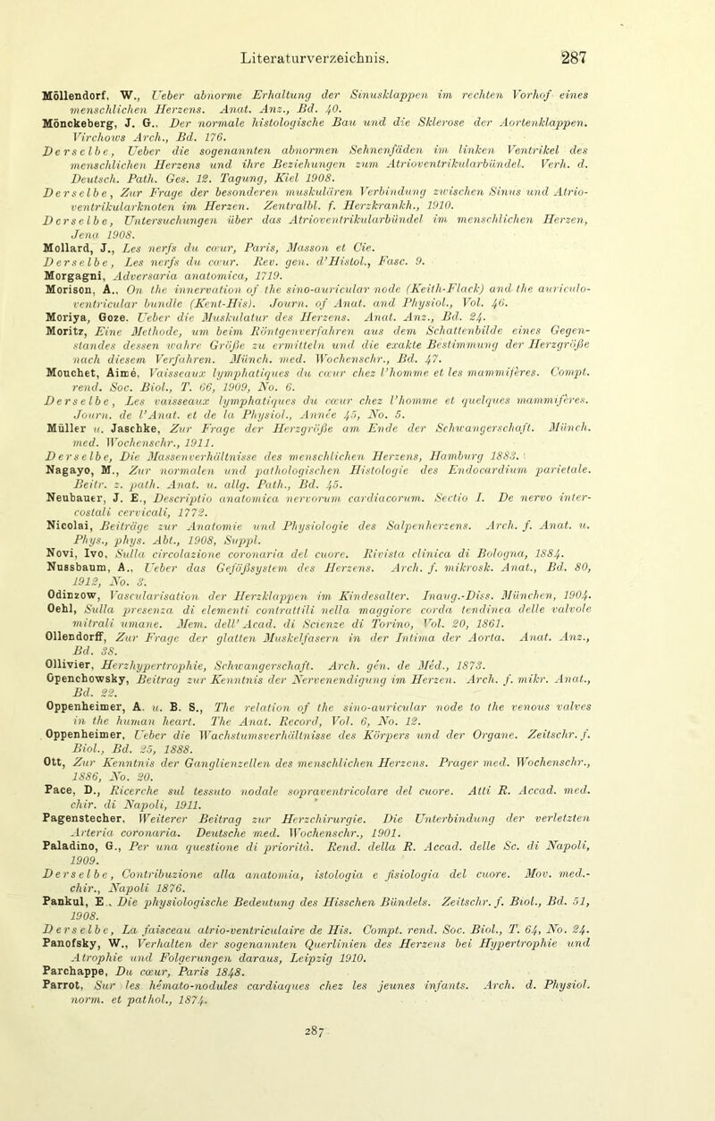 Höllendorf, W., Ueber abnorme Erhaltung der Sinusldapgicn im rechten Vorhof eines menschlichen Herzens. Anat. Am., Bd. 40. Mönckeberg, J. G., Der normale histologische Bau und die Sklerose der Aortenklappen. Virchoxvs Arch., Bd. 176. Der .selbe, Ueber die sogenannten abnormen Sehnenfäden im linken Ventrikel des menschlichen Herzens und ihre Beziehungen zum Atrioventrikularbündel. Verh. d. Deutsch. Path. Ges. IS. Tagsing, Kiel 1908. Derselbe, Zur Frage der besonderen muskulären Verbindung zscischen Sinus sind Atrio- ventrikularknoten im Herzen. Zentralbl. f. Herzkrankh., 1910. Derselbe, Unterssichungen über das Atriovcnirikularbündel im menschlichcsi Herzen, Jena 1908. Mollard, J,, Les nerfs du co'ur, Paris, Hasson et Cie. Derselbe, Les nerfs du ca’ur. Itev. gen. d’Hislol., Fase. 9. Morgagni, Adversaria anatomica, 1719. Morison, A., On the innervation of the sino-auricular node (Keith-Flack) and the anriculo- ventricular bündle (Kent-His). Journ. of Anat. and PhysioL, Vol. 46. Moriya, Goze. Ueber die Bluskulatur des Herzens. Anat. Am., Bd. 24. Moritz, Eine Methode, um beim liöntgenverfahren asis dem Schattenbilde eines Gegen- standes dessen wahre Größe zu ermitteln und die exakte Bestimmung der Herzgröße nach diesem Verfahren. 3Iünch. med. Wochenschr., Bd. 4'i- Mouchet, Aime, Vaisseaux lymphatigucs du cu'ur chez l’homme et les mammiferes. Campt, rend. Soc. Biol., T. 66, 1909, No. 6. Derselbe, Les vaisseaux lymphatigues du cccur chez l’homme et queleittes mammiferes. Journ. de l’Annt. et de la PhysioL, Annce 40, No. 5. Müller u. Jaschke, Zur Frage der LJerzgröße am Ende der Schwangerschaft. Blünch. med. Wochenschr., 1911. Derselbe, Die Jlassenverhältnisse des menschlichen Herzens, Hamburg 1888.' Nagayo, M., Zur normalen und pathologischen LIistologie des Endocardium parietale. Beitr. z. path. Anat. u. eilig. Path., Bd. 4ö- Neubauer, J. £., Descriptio anatomica nervorvm cardiacorum. Sectio L. De nervo inter- costedi cervicali, 1772. Nicolai, Beiträge zur Anatomie tnid Physiologie des Salpenherzens. Arch. f. Anat. u. Phys., phys. Abt., 1908, Svppl. Novi, Ivo, Sulla circolazione coronaria del cuorc. liivista clinica di Boloejna, 1884- Nussbaum, A., Ueber das Gefäßsystem des Herzens. Arch. f. mikrosk. Anat., Bd. 80, 1912, No. S. Odinzow, Vascularisation der Herzklappien im Kindesalter. Lnaug.-Diss. ßlünchen, 1904- Oehl, Sulla presenza di elementi contrattili nella maggiore corda tendinea delle valvole mitrali umane. 3Lem. elell’ Acad. di Scienze di Torino, Vol. 20, 1861. Ollendorff, Zur L'rage der glatten Muskelfasern in der Lntima der Aorta. Anat. Anz., Bd. SS. Ollivier, Herzhypertrophie, Schwangerschaft. Arch. gen. de 3Ied., 1873. Openchowsky, Beitrag zur Kenntnis der Nervenendigung im Herzen. Arch. f. mikr. Anat., Bd. 22. Oppenheimer, A. u. B. S., The relation of the sino-auricular node to the venovs valves in the human heart. The Anat. Record, Vol. 6, No. 12. Oppenheimer, Lieber die Wachstumsverhältnisse des Körp>ers und der Organe. Zeitschr. f. Biol., Bd. 25, 1888. Ott, Zur Kenntnis der Ganglienzellen des menschlichen Herzens. Prager med. Wochenschr., 1886, No. 20. Pace, D., Eicerche sul tessuto nodale sopraventricolare del cuore. Atti R. Accad. med. chir. di Napoli, 1911. Pagenstecher, Weiterer Beitrag zur Herzchirurgie. Die Unterbindung der verletzten -Irteria coronaria. Deutsche med. Wochenschr., 1901. Paladino, G., Per una ejuestione di prioritu. Rend. della R. Accad. delle Sc. di Napoli, 1909. Derselbe, Contribuzione alla anatomia, istologia e ßsiologia del cuore. 3Iov. med.- chir., Napoli 1876. Pankul, E . Die physiologische Bedeutung des Hisschen Bündels. Zeitschr. f. Biol., Bd. 51, 1908. Derselbe, La faisceau atrio-ventriculaire de His. Compt. rend. Soc. Biol., T. 64, No. 24. Panofsky, W., Verhalten der sogenannten Querlinien des Herzens bei Hypertrophie und Atrophie und Folgerungen daraus, Leipzig 1910. Parchappe, Du cceur, Paris I848. Parrot, Sur les heinato-nodules cardiaejues chez les jeunes infants. Arch. d. PhysioL norm, et pathol., 1874- 287