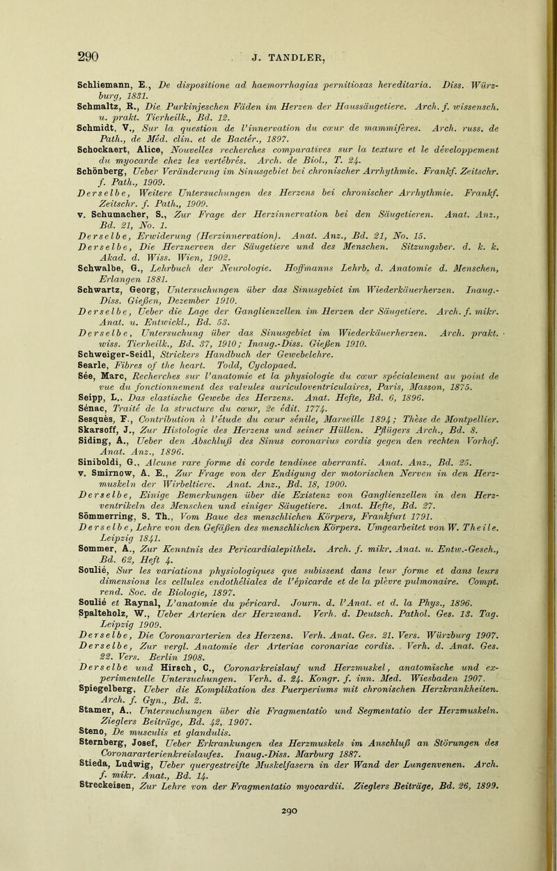 Schliemann, E., De dispositione ad haemorrhagias pernitiosas hereditaria. Diss. Würz- burg, 1831. Scbmaltz, R., Die Purlcinjeschcn Fäden im Herzen der Haussäugetiere. Arch.f. tvissensch. u. prahl. Tierheilk., Bd. IS. Schmidt, V., Sur la question de l’innervation du cmur de mammiferes. Arch. russ. de Patli., de Med. clin. et de Bacter., 1897. Schockaert, Alice, Nouvelles recherches comparatives sur la texture et le developp>ement du myocarde cliez les vertebres. Arch. de Biol., T. 24- Schönberg, lieber Veränderung im Sinusgebiet bei chronischer Arrhythmie. Frankf. Zeitsehr. f. Path., 1909. Der selb e, Weitere Untersuchungen des Herzens bei chronischer Arrhythmie. Frankf. Zeitschr. f. Path., 1909. V. Schumacher, S., Zur Frage der Herzinnervation bei den Säugetieren. Anat. Anz., Bd. 21, No. 1. Derselbe, Erwiderung (Herzinnervation). Anat. Anz., Bd. 21, No. 15. Derselbe, Die Herznerven der Säugetiere und des Menschen. Sitzungsber. d. k. k. Akad. d. IFm. Wien, 1902. Schwalbe, G., Lehrbuch der Neurologie. Hoffmanns Lehrb. d. Anatomie d. Menschen, Erlangen 1881. Schwartz, Georg, Untersuchungen über das Sinusgebiet im Wiederkäuerherzen. Inaug.- Diss. Gießen, Dezember 1910. Derselbe, Ueber die Lage der Ganglienzellen im Herzen der Säugetiere. Arch. f. mikr. Anat. u. Entwickl., Bd. 53. Der selb e, Untersuchung über das Sinusgebiet im Wiederkäuerherzen. Arch. prakt. ■ wiss. Tierheilk., Bd. 37, 1910; Lnaug.-Diss. Gießen 1910. Schweiger-Seidl, Strickers Handbuch der Gewebelehre. Searle, Fibres of the heart. Todd, Cyclopaed. See, Marc, Recherches sur l’anatomie et la physiologie du coeur specialement au point de vue du fonctionnement des valvules auricidoventriculaires, Paris, Masson, 1875. Seipp, L., Das elastische Gewebe des Herzens. Anat. Hefte, Bd. 6, 1896. Senac, Traite de la structure du coeur, 2e edit. 1774. Sesqnes, F., Contribution ä l’etude du coeur .senile, Marseille 1894; These de Montpellier. Skarsoff, J., 2hir Histologie des Herzens und seiner Hüllen. Pflügers Arch., Bd. 8. Siding, A., Ueber den Abschluß des Sinus coronarius cordis gegen den rechten Vorhof. Anat. Anz., 1896. Siniboldi, G., Alcune rare forme di corde tendinee aberranti. Anat. Anz., Bd. 25. V. Smirnow, A. E., Zur Frage von der Endigung der motorischen Nerven in den Herz- muskeln der Wirbeltiere. Anat. Anz., Bd. 18, 1900. Derselbe, Einige Bemerkungen über die Existenz von Ganglienzellen in den Herz- ventrikeln des Menschen und einiger Säugetiere. Anat. Hefte, Bd. 27. Sömmerring, S. Th., Vom Baue des menschlichen Körpers, Frankfurt 1791. Derselbe, Lehre von den Gefäßen des menschlichen Körpers. Umgearbeitet von W. Theil e. Leipzig I84I. Sommer, A., Zur Kenntnis des Pericardialepithels. Arch. f. mikr, Anat. u. Entw.-Gesch., Bd. 62, Heft 4. Soulie, Sur les variations physiologiques que subissent dans leur forme et dans leurs dimensions les cellules endotheliales de Tepicarde et de la plevre pulmonaire. Gompt. rend. Soc. de Biologie, 1897. Soulie et Raynal, L’anatomie du pericard. Journ. d. l’Anat. et d. la Phys., 1896. Spalteholz, W., Ueber Arterien der Herzwand. Verh. d. Deutsch. Pathol. Ges. 13. Tag. Leipzig 1909. Derselbe, Die Coronararterien des Herzens. Verh. Anat. Ges. 21. Vers. Würzburg 1907. Derselbe, Zur vergl. Anatomie der Arteriae coronariae cordis. , Verh. d. Anat. Ges. 22. Vers. Berlin 1908. Derselbe und Hirsch, C., Coronarkreislauf und Herzmuskel, anatomische und ex- perimentelle Untersuchungen. Verh. d. 24. Kongr. f. inn. Med. Wiesbaden 1907. Spiegelberg, Ueber die Komplikation des Puerperiums mit chronischen Herzkrankheiten. Arch. f. Gyn., Bd. 2. Stamer, A., Untersuchungen über die Fragmentatio und Segmentatio der Herzmuskeln. Zieglers Beiträge, Bd. 4^< 1907. Steno, De musculis et glandulis. Sternberg, Josef, Ueber Erkrankungen des Herzmuskels im Anschluß an Störungen des Coronararterienkreislaufes. Lnaug.-Diss. Marburg 1887. Stieda, Ludwig, Ueber quergestreifte Muskelfasern im der Wand der Lungenvenen. Arch. f. mikr. Anat., Bd. I4. Streckeisen, Zur Lehre von der Fragmentatio myocardii. Zieglers Beiträge, Bd. 26, 1899. 290
