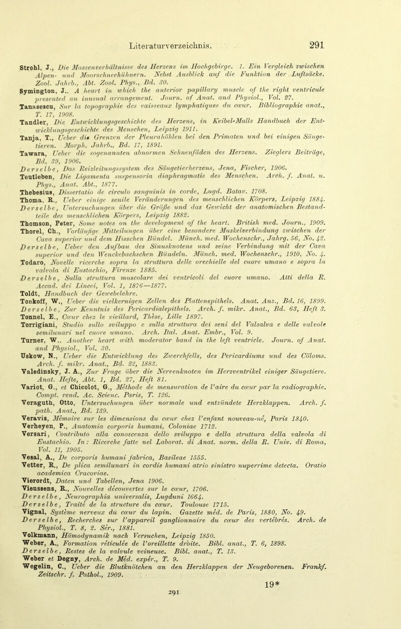 Strohl, J., Die 3fas.fcnverliältnisse des Herzens im Hochgebirge. 1. Hin Vergleich zwischen Alpen- und Hoorschneehühnern. Nebst Ausblick auf die Funktion der Luftsäcke. Zool. Jahrb., Abt. Zool. Phys., Bd. 30. Symington, J., A heart in which the anterior papillary muscle of the right ventricule 2>resented an inusual arrangement. Journ. of Anat. and Physiol., Vol. 27. Tanasescu, Sur la topographie des vaisseaux lymphatiques du cceur. Bibliographie anat., T. 17, 1908. Tandler, Die Entwicklungsgeschichte des Herzens, in Keibel-BIalls Handbuch der Ent- tuicklnngsgeschichte des Menschen, Leipzig 1911. Tanja, T., Ueber di» Grenzen der Pleurahöhlen bei den Pnmaten und bei einigen Säuge- tieren. Jforph. Jahrb., Bd. 17, 1891. Tawara, Ueber die sogenannten abnormen Schnenfäden des Herzens. Zieglers Beiträge, Bd. 39, 1906. Derselbe, Das Eeizleitungssyslem des Säugetierherzens, Jena, Fischer, 1906. Teutleben, Die Ligamenta suspensoria diaphragmutis des 3Ienschen. Ardi. f. Anat. u. Phys., Anat. Abt., 1877. Thebesius, Dissertatio de circuto sanguinis in corde, Lugd. Batav. 1708. Thema, R., Ueber einige senile Veränderungen des menschlichen Körpers, Leipzig I884. Derselbe, Untersuchungen über die Größe xind das Gewicht der anatomischen Bestand- teile. des menschlichen Körpers, Leijizig 1882. Thomson, Peter, Sonie notes on the development of the heart. British med. Journ., 1909. Thorei, Ch., Vorläufige Mitteilungen über eine besondere Muskelverbindung zwischen der Cava Superior und dem Hisschen Bündel. 3Binch. med. Wochenschr., Jahrg. 56, No. 42. Derselbe, Ueber den Aufbau des Sinusknotens und seine Verbindung mit der Cava Superior und den }\'enckebachsche.n Bündeln. Münch, med. Wochenschr., 1910, No. 4- Todaro, Novelle ricerche sopra la struttura delle orechielle del cuore umano e sopra la valvola di Eustachio, Firenze 1885. Derselbe, Sulla struttura museolarc dei ventricoli del cuore umano. Atti della R. Accad. dei Lincei, Vol. 1, 1876—1877. Toldt, Handbuch der Gewebelehre. Tonkoff, W., lieber die vielkemigen Zellen des Plattcnepithels. Anat. Anz., Bd. 16, 1899. Derselbe, Zur Kenntnis des Pcricardialepithels. Arch. f. mikr. Anat., Bd. 63, Heft 3. Tonnel, E., Co'ur chez le vieillard, Thlse, Lille 1897. Torrigiani, Studio sullo sviluppo e sulla struttura dei seni del Valsalva e delle valvole semilunari nel cuore umano. Arch. Ltal. Anat. Embr., Vol. 9. Turner, W., Another heart with moderator band in the left ventricle. Journ. of Anat. and Physiol., Vol. 30. Uskow, N., Ueber die Entwicklung des Zu'erchfells, des Pericardiums und des Cöloms. Arch. f. mikr. Anat., Bd. 22, 1883. Valedinsky, J. A., Zur Frage über die Nervenknoten im Herzventrikel einiger Säugetiere. Anat. Hefte, Abt. 1, Bd. 27, Heft 81. Variot, G., et Chicolot, G., 3Iethode de mensuration de l’aire du cwur p>ar la radiographie. Compt. rend. Ac. Scienc. Paris, T. 126. Veraguth, Otto, Untersuchungen über normale und entzündete Herzklappen. Arch. f. path. Anat., Bd. 139. Veravis, 3Iemoire sur les dimensions du cceur chez l’enfant nouveau-ne, Paris 1840. Verheyen, P., Anatomia corporis humani, Coloniae 1712. Versari, Contributo alla conoscenza dello sviluppo e della struttura della valvola di Eustachio. Jn: Ricerche fatte nel Laborat. di Anat. norm, della R. Univ. di Roma, Vol. 11, 1905. Vesal, A., De corporis humani fabrica, Basileae 1555. Vetter, R., De plica semilunari in cordis humani atrio sinistro nupemüme detecta. Oratio academica Cracoviae. Vierordt, Daten und Tabellen, Jena 1906. Vienssens, R., Nouvelles decouvertes sur le cceur, 1706. Derselbe, Neurographia universalis, Lugduni I664. Derselbe, Tratte de la structure du cceur. Toulouse 1715. Vignal, Systeme nerveux du cceur du lapin. Gazette med. de Paris, 1880, No. 49. Derselbe, Recherches sur l’appareil ganglionnaire du cceur des vertebres. Arch. de Physiol., T. 8, 2. Ser., 1881. Volkmann, Hämodynamik nach Versuchen, Leipzig 1850. Weber, A., Formation reticulee de l’oreillette droite. Bibi, anat., T. 6, 1898. Derselbe, Restes de la valvule veineuse. Bibi, anat., T. 13. Weher et Degny, Arch. de Med. exper., T. 9. Wegelin, C., Ueber die Blutknötchen an den Herzklappen der Neugeborenen. Frankf. Zeitschr. f. Pathol., 1909. 291 19*