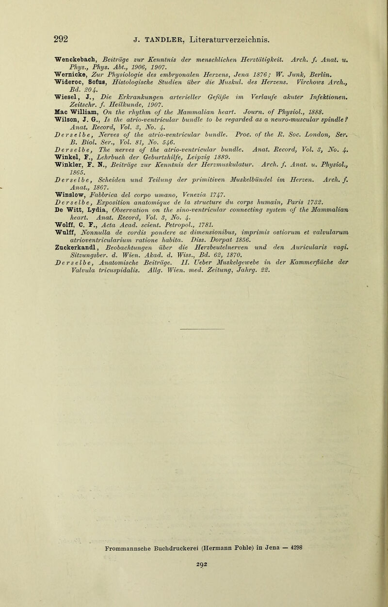 Wenckebach, Beiträge zur Kenntnis der menschlichen Herztätigkeit. Arch, f. Anat, u, Phys., Phys. Abt, 1906, 1907. Wernicke, Kur Physiologie des embryonalen Herzens, Jena 1876; W. Junk, Berlin. Wideroc, Sofus, Histologische Studien über die Muskul. des Herzens. Virchows Arch., Bd. 804. Wiesel, J., Die Erkrankungen arterieller Gefäße im Verlaufe akuter Infektionen. Zeitsehr. f. Heilkunde, 1907. Mac William, On the rhythm of the Mammalian heart. Journ. of Physiol., 1888. Wilson, J. G., Is the atrio-ventricular bündle to be regarded as a neuro-muscular spindle f Anat, Record, Vol. 8, No. 4- Derselbe, Nerves of the atrio-ventricular bündle. Proc. of the R. Soc. London, Ser. B. Biol. Ser., Vol. 81, No. 546. Derselbe, The nerves of the atrio-ventricular bündle. Anat. Record, Vol. 3, No. 4- Winkel, F., Lehrbuch der Geburtshilfe, Leipzig 1889. Winkler, F. N., Beiträge zur Kenntnis der Herzmuskulatur. Arch. f. Anat. u. Physiol., 1865. Derselbe, Scheiden und Teihing der primitiven Muskelbündel im Herzen. Arch. f, Anat, 1867. Winslow, Fabbrica del corpo umano, Venezia 1747. D er selb e, Exposition anatomique de la structure du corps humain, Paris 1788. De Witt, Lydia, Observation on the sino-ventricular connecting System of the Mammalian heart. Anat. Record, Vol. 3, No. 4- Wolff, C. F,, Acta Acad. scient. Petropol., 1781. Wnlff, Nonnulla de cordis pondere ac dimensionibus, imprimis ostiorum et valvularum atriovent/ricularium ratione habita. Diss. Dorpat 1856. Znckerkandl, Beobachtungen über die Herzbeutelnerven und den Aurieularis vagi. Sitzungiber. d. Wien. Akad. d. Wiss., Bd. 68, 1870. Derselbe, Anatomische Beiträge. 11. Heber Muskelgewebe in der Kammerfläche der Valvula tricuspidalis. AUg. Wien. med. Zeitung, Jahrg. 28. Frommannsche Buebdruckerei (Hermann Pohle) in Jena — 4298 292
