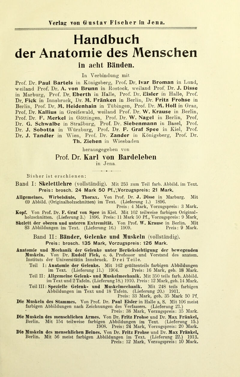 Handbuch der Anatomie des Menschen in acht Bänden. In Verbindung mit Prof. Dr. Paul Bartels in Königsberg, Prof. Dr. Ivar Broman in Lund, weiland Prof. Dr. A. von Brunn in Rostock, weiland Prof, Dr. J. Disse in Marburg, Prof. Dr. Eberth in Halle, Prof. Dr. Eisler in Halle, Prof. Dr. Fick in Innsbruck, Dr. M. Fränken in Berlin, Dr. Fritz Frohse in Berlin, Prof. Dr. M. Heidenhain in Tübingen, Prof. Dr. M. Holl in Graz, Prof. Dr. Kallius in Greifswald, weiland Prof. Dr. W. Krause in Berlin, Prof. Dr. F. Merkel in Göttingen, Prof. Dr. W. Nagel in Berlin, Prof. Dr. G. Schwalbe in Straßburg, Prof. Dr. Siebenmann in Basel, Prof. Dr. J. Sobotta in Würzburg, Prof. Dr. F. Graf Spee in Kiel, Prof. Dr. J. Tandler in Wien, Prof. Dr. Zander in Königsberg, Prof. Dr. Th. Ziehen in Wiesbaden herausgegeben von Prof. Dr. Karl von Bardelehen in Jena. Bisher ist erschienen; Band I: Skelettlehre (vollständig). Mit 253 zum Teil färb. Abbild, im Text. Preis: brosch. 24 Mark 50 Pf.^Vorzugspreis: 21 Mark. Allgemeines. Wirbelsäule. Thorax. Von Prof. Dr. J. Disse in Marburg. Mit 69 Abbild. (Originalholzschnitten) im Text. (Lieferung 1.) 1896. Preis: 4 Mark, Vorzugspreis: 3 Mark. Kopf. Von Prof. Dr. F. Graf von Spee in Kiel. Mit 102 teilweise farbigen Original- holzschnitten. (Lieferung 3.) 1896. Preis; 11 Mark 50 Pf., Vorzugspreis: 9 Mark. Skelett der oberen und unteren Extremität. Von Prof. \V. Krause in Berlin. Mit 83 Abbildungen im Text. (Lieferung 16.) 1909. Preis: 9 Mark. Band II: Bänder, Gelenke und Muskeln (vollständig). Preis: brosch. 135 Mark, Vorzugspreis: 126 Mark. Anatomie uud Mechanik der Gelenke unter Berücksichtigung der bewegenden Muskeln. Von Dr. Rudolf Fick, o. ö. Professor und Vorstand des anatom. Instituts der Universitätin Innsbruck. Drei Teile. Teil I: Anatomie der Gelenke. Mit 162 größtenteils farbigen Abbildungen im Text. (Lieferung 11.) 1904. Preis: 16 Mark, geb. 18 Mark. Teil II: Allgemeine Gelenk- und Muskelmechaiiik. Mit 350 teils färb. Abbild, im Text und 2 Tafeln. (Lieferung 18.) 1910. Preis; 12 Mark, geb. 14 Mark. Teil III: Spezielle Gelenk- und Muskelmechauik. Mit 248 teils farbigen Abbildungen im Text und 18 Tafeln. (Lieferung 20.) 1911. Preis; 33 Mark, geb. 35 Mark 50 Pf. Die Muskeln des Stammes. Von Prof. Dr. Paul Eisler in Halle a. S. Mit 106 meist farbigen Abbildungen nach Zeichnungen des Verfassers. (Lieferung 21.) ‘ Preis: 38 Mark, Vorzugspreis: 35 Mark. Die Muskeln des menschlichen Armes. Von Dr. Fritz Frohse und Dr. Max Fränkel, Berlin. Mit 154 teilweise farbigen Abbildungen im Text. (Lieferung 15.) 1908. Preis: 24 Mark, Vorzugspreis: 20 Mark. Die Muskeln des menschlichen Beines. Von Dr. Fritz Frohse und Dr. Max Fränkel, Berlin. Mit 56 meist farbigen Abbildungen im Text. (Lieferung 22.) 1913. Preis; 12 Mark, Vorzugspreis: 10 Mark.
