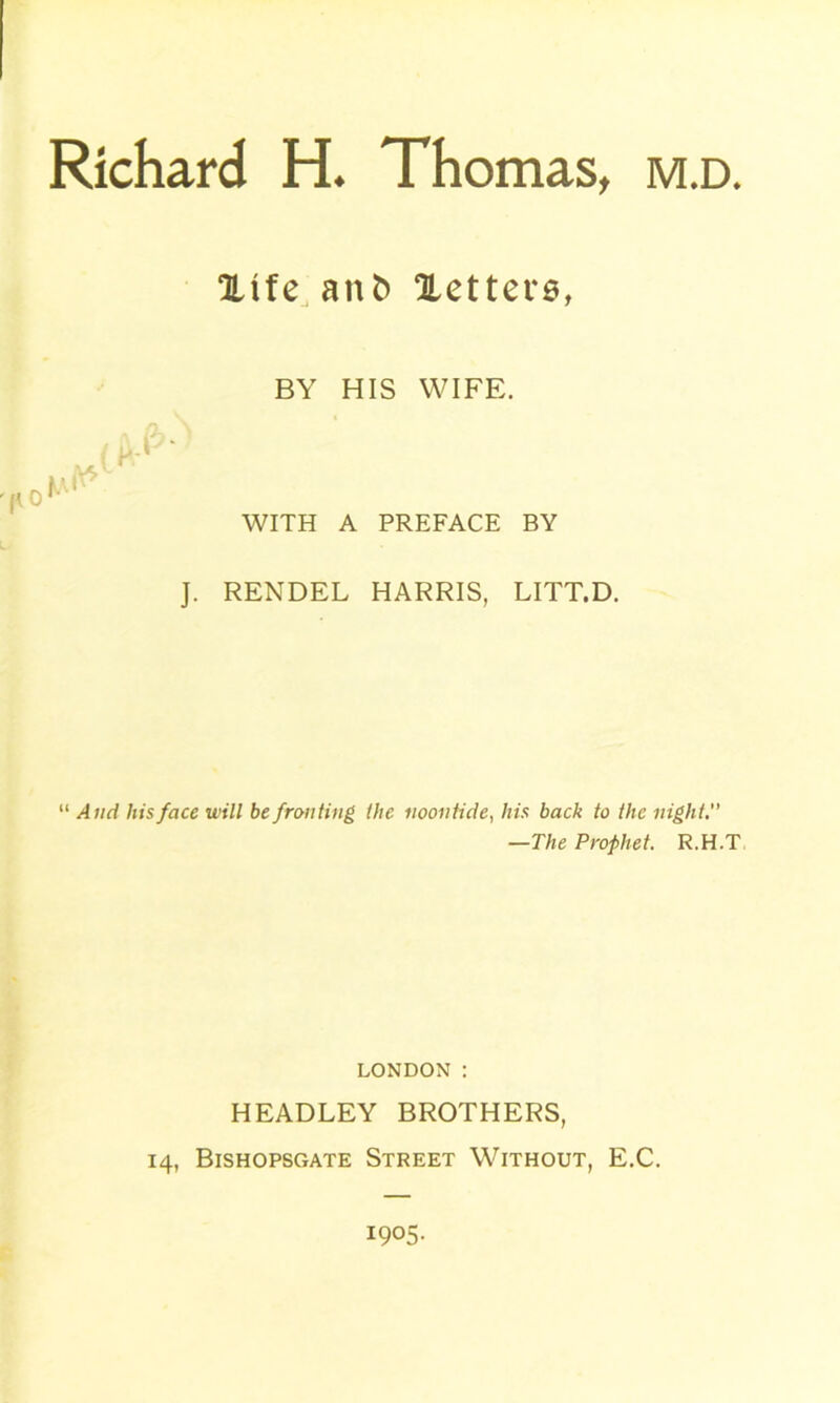 Xife anb Xetters, BY HIS WIFE. WITH A PREFACE BY J. RENDEL HARRIS, LITT.D. “ And his face will be fronting the noontide, his back to the night —The Prophet. R.H.T LONDON : HEADLEY BROTHERS, 14, Bishopsgate Street Without, E.C. 1905.