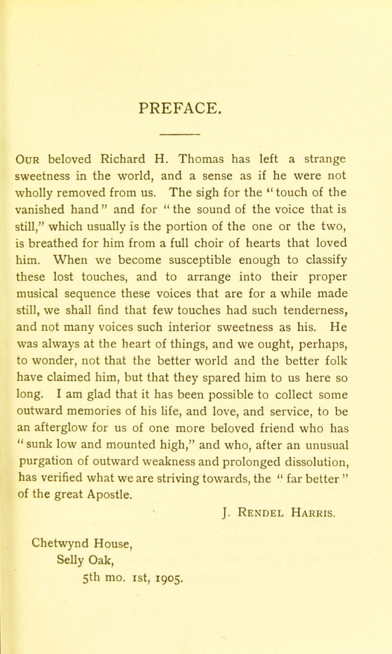 PREFACE. Our beloved Richard H. Thomas has left a strange sweetness in the world, and a sense as if he were not wholly removed from us. The sigh for the “ touch of the vanished hand ” and for “ the sound of the voice that is still,” which usually is the portion of the one or the two, is breathed for him from a full choir of hearts that loved him. When we become susceptible enough to classify these lost touches, and to arrange into their proper musical sequence these voices that are for a while made still, we shall find that few touches had such tenderness, and not many voices such interior sweetness as his. He was always at the heart of things, and we ought, perhaps, to wonder, not that the better world and the better folk have claimed him, but that they spared him to us here so long. I am glad that it has been possible to collect some outward memories of his life, and love, and service, to be an afterglow for us of one more beloved friend who has “ sunk low and mounted high,” and who, after an unusual purgation of outward weakness and prolonged dissolution, has verified what we are striving towards, the “ far better ” of the great Apostle. J. Rendel Harris. Chetwynd House, Selly Oak, 5th mo. 1st, 1905.