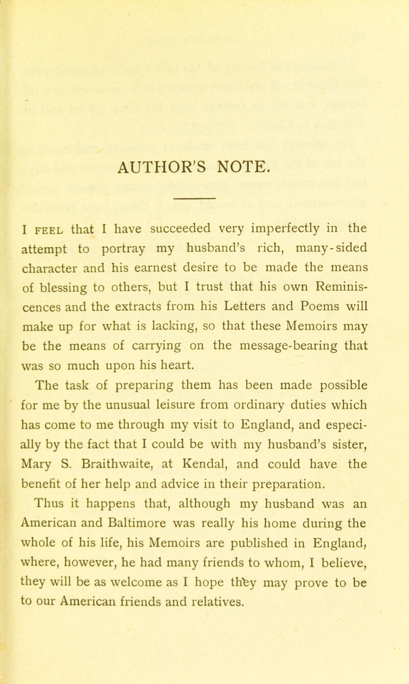 AUTHOR’S NOTE. I feel that I have succeeded very imperfectly in the attempt to portray my husband’s rich, many-sided character and his earnest desire to be made the means of blessing to others, but I trust that his own Reminis- cences and the extracts from his Letters and Poems will make up for what is lacking, so that these Memoirs may be the means of carrying on the message-bearing that was so much upon his heart. The task of preparing them has been made possible for me by the unusual leisure from ordinary duties which has come to me through my visit to England, and especi- ally by the fact that I could be with my husband’s sister, Mary S. Braithwaite, at Kendal, and could have the benefit of her help and advice in their preparation. Thus it happens that, although my husband was an American and Baltimore was really his home during the whole of his life, his Memoirs are published in England, where, however, he had many friends to whom, I believe, they will be as welcome as I hope tlifey may prove to be to our American friends and relatives.