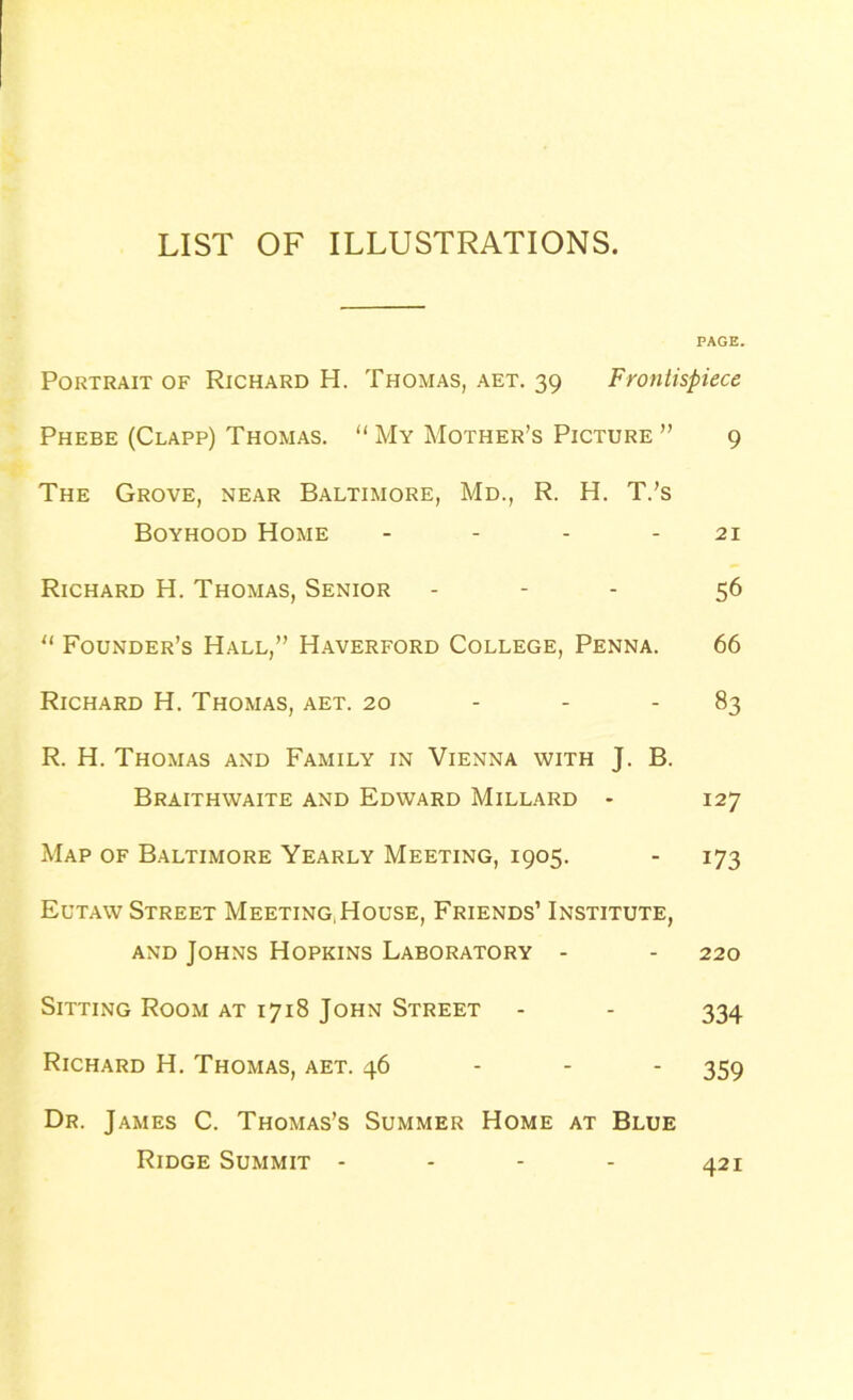 LIST OF ILLUSTRATIONS. PAGE. Portrait of Richard H. Thomas, aet. 39 Frontispiece Phebe (Clapp) Thomas. “ My Mother’s Picture ” 9 The Grove, near Baltimore, Md., R. H. T.’s Boyhood Home - - - - 21 Richard H. Thomas, Senior - - - 56 u Founder’s Hall,” Haverford College, Penna. 66 Richard H. Thomas, aet. 20 - - 83 R. H. Thomas and Family in Vienna with J. B. Braithwaite and Edward Millard • 127 Map of Baltimore Yearly Meeting, 1905. - 173 Eutaw Street Meeting,House, Friends’ Institute, and Johns Hopkins Laboratory - - 220 Sitting Room at 1718 John Street - - 334 Richard H. Thomas, aet. 46 359 Dr. James C. Thomas’s Summer Home at Blue Ridge Summit - - - - 421