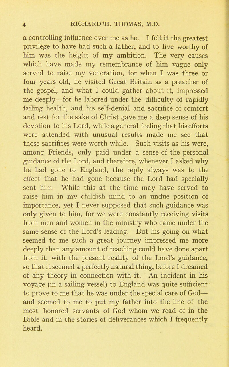 a controlling influence over me as he. I felt it the greatest privilege to have had such a father, and to live worthy of him was the height of my ambition. The very causes which have made my remembrance of him vague only served to raise my veneration, for when I was three or four years old, he visited Great Britain as a preacher of the gospel, and what I could gather about it, impressed me deeply—for he labored under the difficulty of rapidly failing health, and his self-denial and sacrifice of comfort and rest for the sake of Christ gave me a deep sense of his devotion to his Lord, while a general feeling that his efforts were attended with unusual results made me see that those sacrifices were worth while. Such visits as his were, among Friends, only paid under a sense of the personal guidance of the Lord, and therefore, whenever I asked why he had gone to England, the reply always was to the effect that he had gone because the Lord had specially sent him. While this at the time may have served to raise him in my childish mind to an undue position of importance, yet I never supposed that such guidance was only given to him, for we were constantly receiving visits from men and women in the ministry who came under the same sense of the Lord’s leading. But his going on what seemed to me such a great journey impressed me more deeply than any amount of teaching could have done apart from it, with the present reality of the Lord’s guidance, so that it seemed a perfectly natural thing, before I dreamed of any theory in connection with it. An incident in his voyage (in a sailing vessel) to England was quite sufficient to prove to me that he was under the special care of God— and seemed to me to put my father into the line of the most honored servants of God whom we read of in the Bible and in the stories of deliverances which I frequently heard.