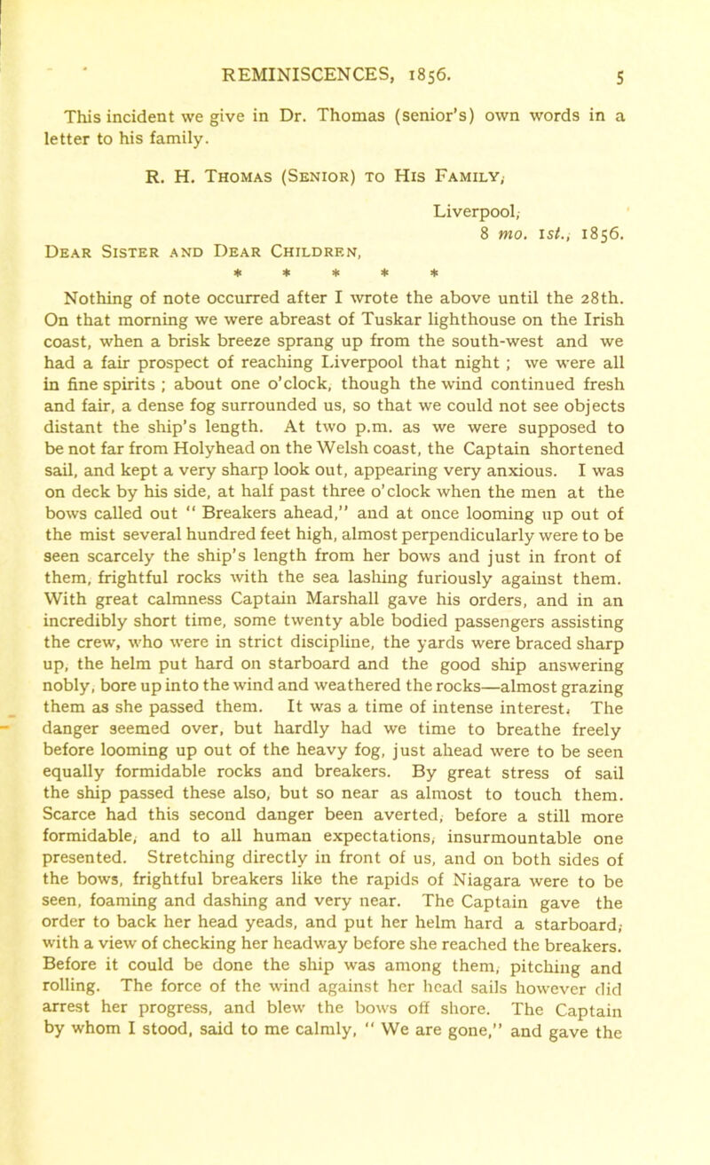 This incident we give in Dr. Thomas (senior’s) own words in a letter to his family. R. H. Thomas (Senior) to His Family,- Liverpool, 8 mo. ist., 1856. Dear Sister and Dear Children, ***** Nothing of note occurred after I wrote the above until the 28th. On that morning we were abreast of Tuskar lighthouse on the Irish coast, when a brisk breeze sprang up from the south-west and we had a fair prospect of reaching I.iverpool that night ; we were all in fine spirits ; about one o’clock, though the wind continued fresh and fair, a dense fog surrounded us, so that we could not see objects distant the ship’s length. At two p.m. as we were supposed to be not far from Holyhead on the Welsh coast, the Captain shortened sail, and kept a very sharp look out, appearing very anxious. I was on deck by his side, at half past three o’clock when the men at the bows called out “ Breakers ahead,” and at once looming up out of the mist several hundred feet high, almost perpendicularly were to be seen scarcely the ship’s length from her bows and just in front of them, frightful rocks with the sea lashing furiously against them. With great calmness Captain Marshall gave his orders, and in an incredibly short time, some twenty able bodied passengers assisting the crew, who were in strict discipline, the yards were braced sharp up, the helm put hard on starboard and the good ship answering nobly, bore up into the wind and weathered the rocks—almost grazing them as she passed them. It was a time of intense interest. The danger seemed over, but hardly had we time to breathe freely before looming up out of the heavy fog, just ahead were to be seen equally formidable rocks and breakers. By great stress of sail the ship passed these also, but so near as almost to touch them. Scarce had this second danger been averted, before a still more formidable, and to all human expectations, insurmountable one presented. Stretching directly in front of us, and on both sides of the bows, frightful breakers like the rapids of Niagara were to be seen, foaming and dashing and very near. The Captain gave the order to back her head yeads, and put her helm hard a starboard,- with a view of checking her headway before she reached the breakers. Before it could be done the ship was among them, pitching and rolling. The force of the wind against her head sails however did arrest her progress, and blew the bows off shore. The Captain by whom I stood, said to me calmly,  We are gone,” and gave the