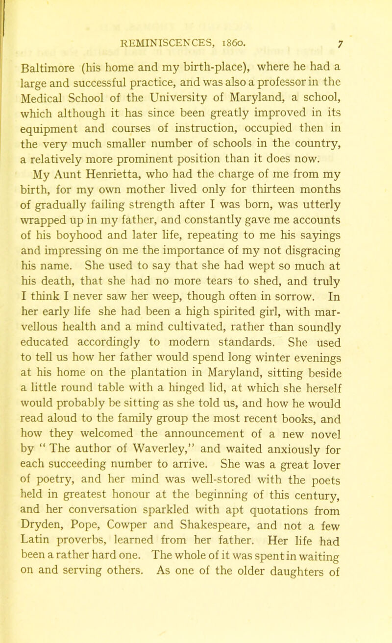 Baltimore (his home and my birth-place), where he had a large and successful practice, and was also a professor in the Medical School of the University of Maryland, a school, which although it has since been greatly improved in its equipment and courses of instruction, occupied then in the very much smaller number of schools in the country, a relatively more prominent position than it does now. My Aunt Henrietta, who had the charge of me from my birth, for my own mother lived only for thirteen months of gradually failing strength after I was born, was utterly wrapped up in my father, and constantly gave me accounts of his boyhood and later life, repeating to me his sayings and impressing on me the importance of my not disgracing his name. She used to say that she had wept so much at his death, that she had no more tears to shed, and truly I think I never saw her weep, though often in sorrow. In her early life she had been a high spirited girl, with mar- vellous health and a mind cultivated, rather than soundly educated accordingly to modern standards. She used to tell us how her father would spend long winter evenings at his home on the plantation in Maryland, sitting beside a little round table with a hinged lid, at which she herself would probably be sitting as she told us, and how he would read aloud to the family group the most recent books, and how they welcomed the announcement of a new novel by “ The author of Waverley,” and waited anxiously for each succeeding number to arrive. She was a great lover of poetry, and her mind was well-stored with the poets held in greatest honour at the beginning of this century, and her conversation sparkled with apt quotations from Dryden, Pope, Cowper and Shakespeare, and not a few Latin proverbs, learned from her father. Her life had been a rather hard one. The whole of it was spent in waiting on and serving others. As one of the older daughters of