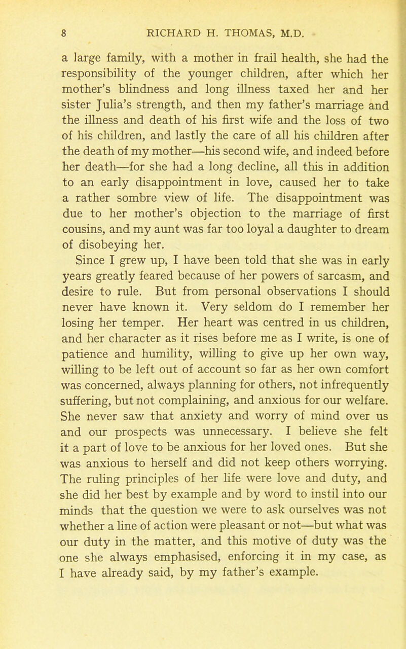 a large family, with a mother in frail health, she had the responsibility of the younger children, after which her mother’s blindness and long illness taxed her and her sister Julia’s strength, and then my father’s marriage and the illness and death of his first wife and the loss of two of his children, and lastly the care of all his children after the death of my mother—his second wife, and indeed before her death—for she had a long decline, all this in addition to an early disappointment in love, caused her to take a rather sombre view of life. The disappointment was due to her mother’s objection to the marriage of first cousins, and my aunt was far too loyal a daughter to dream of disobeying her. Since I grew up, I have been told that she was in early years greatly feared because of her powers of sarcasm, and desire to rule. But from personal observations I should never have known it. Very seldom do I remember her losing her temper. Her heart was centred in us children, and her character as it rises before me as I write, is one of patience and humility, willing to give up her own way, willing to be left out of account so far as her own comfort was concerned, always planning for others, not infrequently suffering, but not complaining, and anxious for our welfare. She never saw that anxiety and worry of mind over us and our prospects was unnecessary. I believe she felt it a part of love to be anxious for her loved ones. But she was anxious to herself and did not keep others worrying. The ruling principles of her life were love and duty, and she did her best by example and by word to instil into our minds that the question we were to ask ourselves was not whether a line of action were pleasant or not—but what was our duty in the matter, and this motive of duty was the one she always emphasised, enforcing it in my case, as I have already said, by my father’s example.