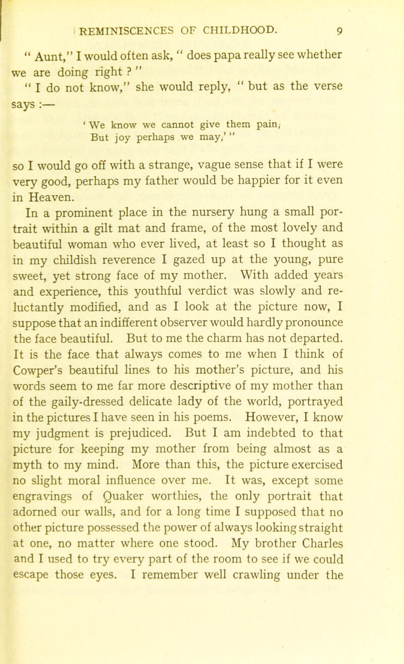 “ Aunt,” I would often ask, “ does papa really see whether we are doing right ? ” “ I do not know,” she would reply, “ but as the verse says:— * We know we cannot give them pain,- But joy perhaps we may,’ ” so I would go off with a strange, vague sense that if I were very good, perhaps my father would be happier for it even in Heaven. In a prominent place in the nursery hung a small por- trait within a gilt mat and frame, of the most lovely and beautiful woman who ever lived, at least so I thought as in my childish reverence I gazed up at the young, pure sweet, yet strong face of my mother. With added years and experience, this youthful verdict was slowly and re- luctantly modified, and as I look at the picture now, I suppose that an indifferent observer would hardly pronounce the face beautiful. But to me the charm has not departed. It is the face that always comes to me when I think of Cowper’s beautiful lines to his mother’s picture, and his words seem to me far more descriptive of my mother than of the gaily-dressed delicate lady of the world, portrayed in the pictures I have seen in his poems. However, I know my judgment is prejudiced. But I am indebted to that picture for keeping my mother from being almost as a myth to my mind. More than this, the picture exercised no slight moral influence over me. It was, except some engravings of Quaker worthies, the only portrait that adorned our walls, and for a long time I supposed that no other picture possessed the power of always looking straight at one, no matter where one stood. My brother Charles and I used to try every part of the room to see if we could escape those eyes. I remember well crawling under the