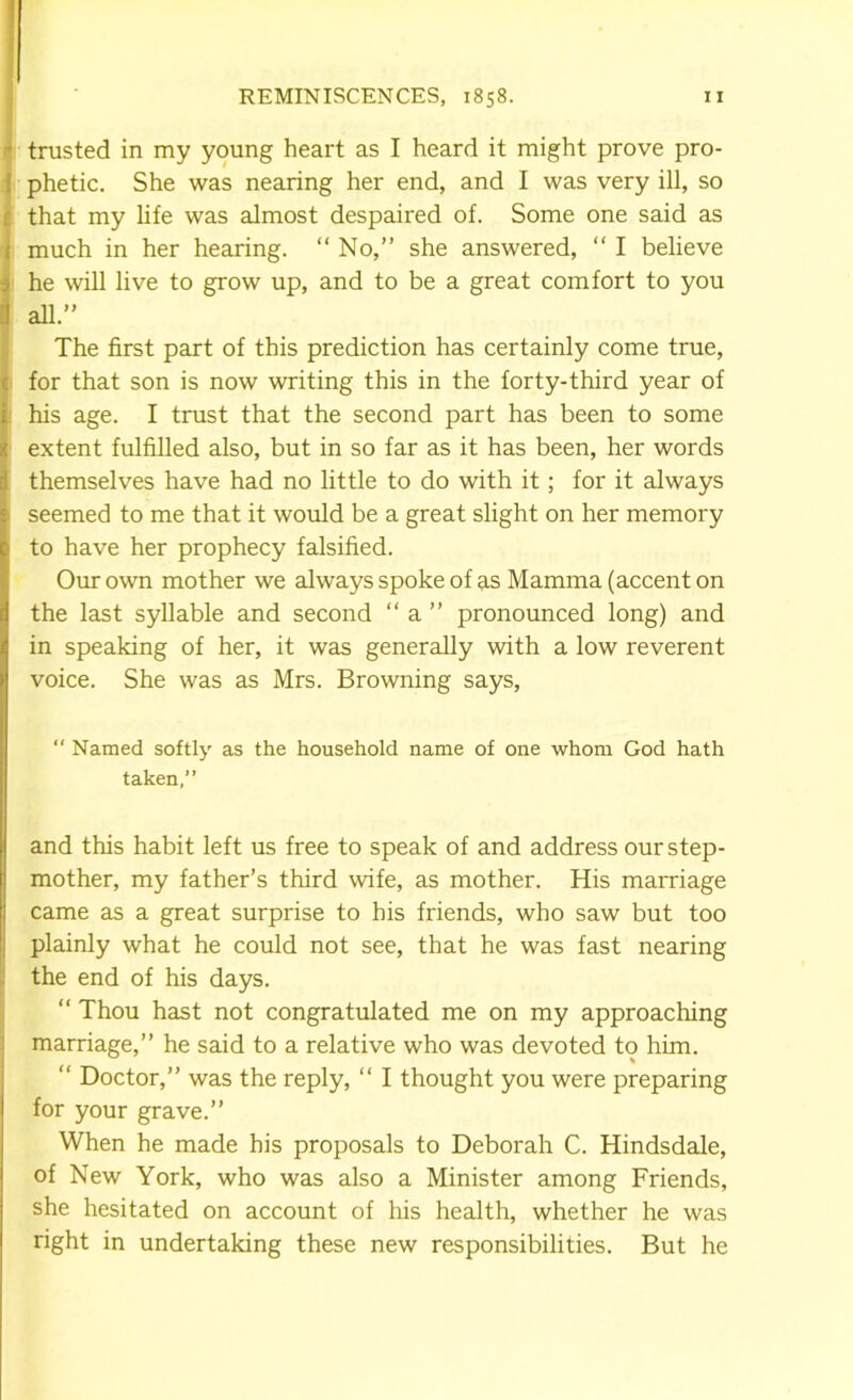 ’ trusted in my young heart as I heard it might prove pro- { phetic. She was nearing her end, and I was very ill, so r that my life was almost despaired of. Some one said as ( much in her hearing. “ No,” she answered, “ I believe > he will live to grow up, and to be a great comfort to you il all.” The first part of this prediction has certainly come true, : for that son is now writing this in the forty-third year of ; his age. I trust that the second part has been to some extent fulfilled also, but in so far as it has been, her words themselves have had no little to do with it; for it always seemed to me that it would be a great slight on her memory 1 to have her prophecy falsified. Our own mother we always spoke of as Mamma (accent on the last syllable and second “ a ” pronounced long) and in speaking of her, it was generally with a low reverent voice. She was as Mrs. Browning says, “ Named softly as the household name of one whom God hath taken,” and this habit left us free to speak of and address our step- mother, my father’s third wife, as mother. His marriage came as a great surprise to his friends, who saw but too plainly what he could not see, that he was fast nearing the end of his days. “ Thou hast not congratulated me on my approaching marriage,” he said to a relative who was devoted to him. “ Doctor,” was the reply, “ I thought you were preparing for your grave.” When he made his proposals to Deborah C. Hindsdale, of New York, who was also a Minister among Friends, she hesitated on account of his health, whether he was right in undertaking these new responsibilities. But he