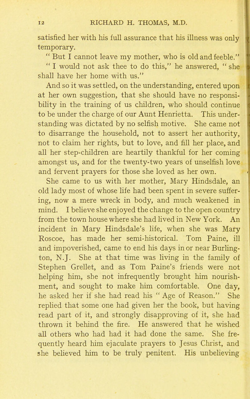 satisfied her with Iris full assurance that his illness was only temporary. “ But I cannot leave my mother, who is old and feeble.” “ I would not ask thee to do this,” he answered, “ she shall have her home with us.” And so it was settled, on the understanding, entered upon at her own suggestion, that she should have no responsi- bility in the training of us children, who should continue to be under the charge of our Aunt Henrietta. This under- standing was dictated by no selfish motive. She came not to disarrange the household, not to assert her authority, not to claim her rights, but to love, and fill her place, and all her step-children are heartily thankful for her coming amongst us, and for the twenty-two years of unselfish love and fervent prayers for those she loved as her own. She came to us with her mother, Mary Hindsdale, an old lady most of whose life had been spent in severe suffer- ing, now a mere wreck in body, and much weakened in mind. I believe she enjoyed the change to the open country from the town house where she had lived in New York. An incident in Mary Hindsdale’s life, when she was Mary Roscoe, has made her semi-historical. Tom Paine, ill and impoverished, came to end his days in or near Burling- ton, N.J. She at that time was living in the family of Stephen Grellet, and as Tom Paine’s friends were not helping him, she not infrequently brought him nourish- ment, and sought to make him comfortable. One day, he asked her if she had read his “ Age of Reason.” She replied that some one had given her the book, but having read part of it, and strongly disapproving of it, she had thrown it behind the fire. He answered that he wished all others who had had it had done the same. She fre- quently heard him ejaculate prayers to Jesus Christ, and she believed him to be truly penitent. His unbelieving