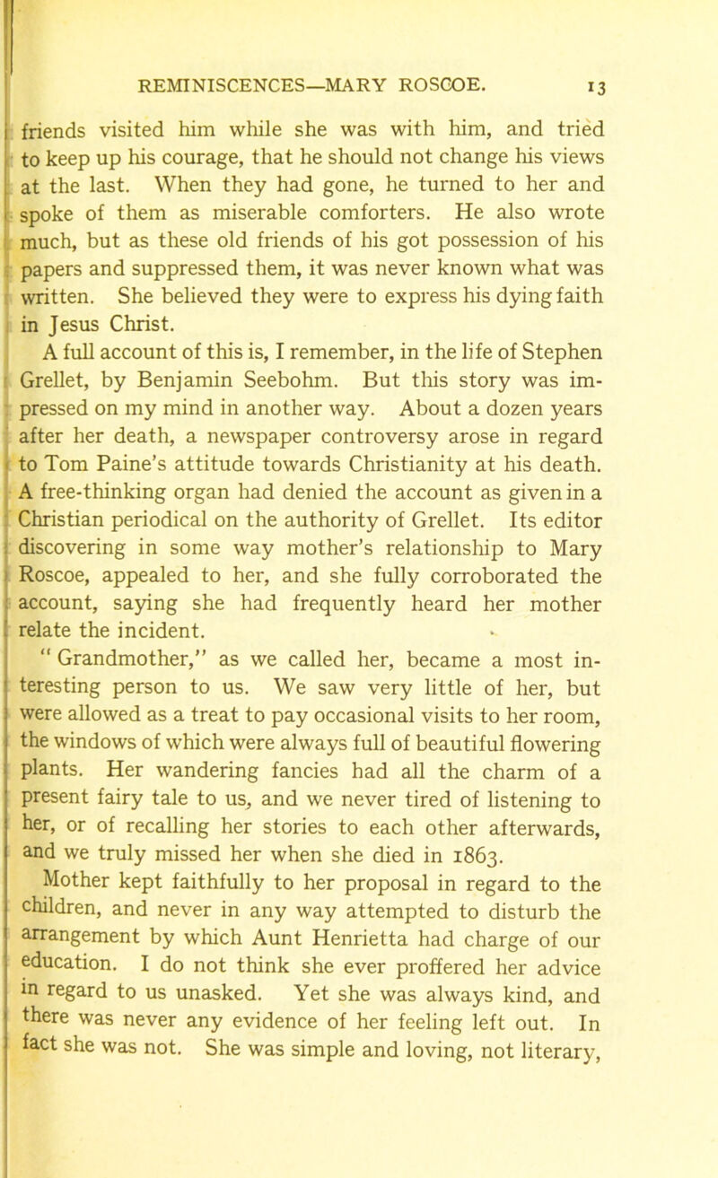 REMINISCENCES—MARY ROSCOE. *3 friends visited him while she was with him, and tried to keep up his courage, that he should not change his views at the last. When they had gone, he turned to her and spoke of them as miserable comforters. He also wrote much, but as these old friends of his got possession of his papers and suppressed them, it was never known what was written. She believed they were to express his dying faith in Jesus Christ. A full account of this is, I remember, in the life of Stephen Grellet, by Benjamin Seebohm. But this story was im- pressed on my mind in another way. About a dozen years after her death, a newspaper controversy arose in regard to Tom Paine’s attitude towards Christianity at his death. A free-thinking organ had denied the account as given in a Christian periodical on the authority of Grellet. Its editor : discovering in some way mother’s relationship to Mary Roscoe, appealed to her, and she fully corroborated the account, saying she had frequently heard her mother relate the incident. “ Grandmother,” as we called her, became a most in- teresting person to us. We saw very little of her, but were allowed as a treat to pay occasional visits to her room, the windows of which were always full of beautiful flowering plants. Her wandering fancies had all the charm of a present fairy tale to us, and we never tired of listening to her, or of recalling her stories to each other afterwards, and we truly missed her when she died in 1863. Mother kept faithfully to her proposal in regard to the children, and never in any way attempted to disturb the arrangement by which Aunt Henrietta had charge of our education. I do not think she ever proffered her advice in regard to us unasked. Yet she was always kind, and there was never any evidence of her feeling left out. In fact she was not. She was simple and loving, not literary,